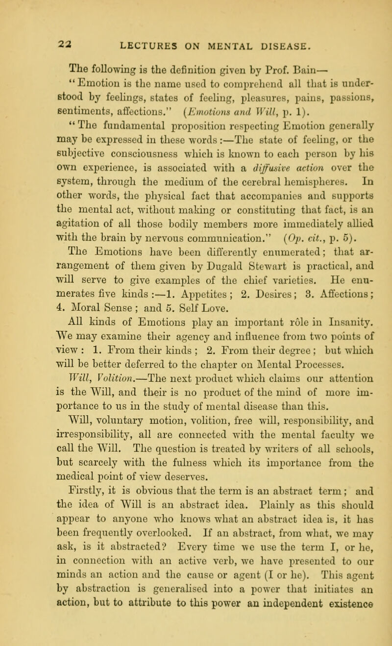 The following is the definition given by Prof. Bain— Emotion is the name used to comprehend all that is under- Btood by feelings, states of feeling, pleasures, pains, passions, sentiments, affections. {Emotwns and Will, p. 1).  The fundamental proposition respecting Emotion generally may be expressed in these words :—The state of feeling, or the subjective consciousness which is known to each person by his own experience, is associated with a Jijfusive action over the system, through the medium of the cerebral hemispheres. In other words, the physical fact that accompanies and supports the mental act, without making or constituting that fact, is an agitation of all those bodily members more immediately allied with the brain by nervous communication, {Op. cit., p. 5). The Emotions have been differently enumerated; that ar- rangement of them given by Dugald Stewart is practical, and will serve to give exami^les of the chief vaiieties. He enu- merates five kinds:—1. Appetites; 2. Desires; 3. Affections; 4. Moral Sense ; and 5. Self Love. All kinds of Emotions play an important role in Insanity. We may examine their agency and influence from two points of view : 1. From their kinds ; 2. From then* degree ; but which will be better deferred to the chapter on Mental Processes. Will, Volition.—The next product which claims our attention is the Will, and their is no product of the mind of more im- portance to us in the study of mental disease than this. Will, voluntary motion, volition, free will, responsibility, and irresponsibility, all are connected with the mental faculty we call the Will. The question is treated by writers of all schools, but scarcely with the fulness which its imi)ortance from the medical point of view deserves. Firstly, it is obvious that the term is an abstract term; and the idea of Will is an abstract idea. Plainly as this should appear to anyone who knows what an abstract idea is, it has been frequently overlooked. If an abstract, from what, we may ask, is it abstracted? Every time we use the term I, or lie, in connection with an active verb, we have iiresented to our minds an action and the cause or agent (I or he). This agent by abstraction is generalised into a power that initiates an action, but to attiibute to this power an independent existence