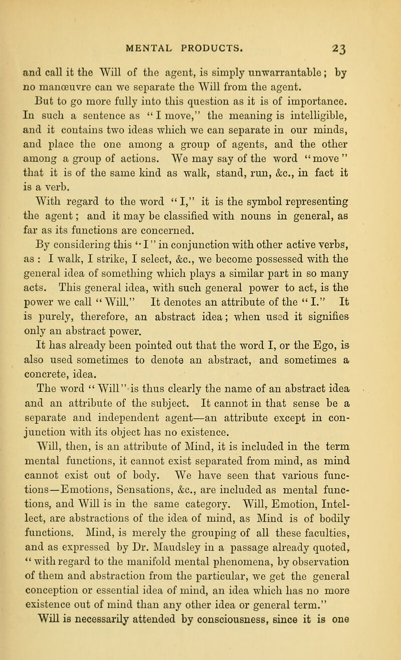 and call it the Will of the agent, is simply unTvarrantable; by no niauo3uvrc can we separate the Will from the agent. But to go more fully into this question as it is of importance. In such a sentence as I move, the meaning is intelligible, and it contains two ideas which we can separate in our minds, and place the one among a group of agents, and the other among a group of actions. We may say of the word move that it is of the same kind as walk, stand, run, &c., in fact it is a verb. With regard to the word I, it is the symbol representing the agent; and it may be classified with nouns in general, as far as its functions are concerned. By considering this '• I in conjunction with other active verbs, as : I walk, I strike, I select, &c,, we become possessed with the general idea of something which plays a similar part in so many acts. This general idea, with such general power to act, is the power we call  Will. It denotes an attribute of the  I. It is purely, therefore, an abstract idea; when used it signifies only an abstract power. It has abeady been pointed out that the word I, or the Ego, is also used sometimes to denote an abstract, and sometimes a concrete, idea. The word  Will is thus clearly the name of an abstract idea and an attribute of the subject. It cannot in that sense be a separate and independent agent—an attribute except in con- junction with its object has no existence. Will, then, is an attribute of Mind, it is included in the term mental functions, it cannot exist separated from mind, as mind cannot exist out of body. We have seen that various func- tions—Emotions, Sensations, &c., are included as mental func- tions, and Will is in the same category. Will, Emotion, Intel- lect, are abstractions of the idea of mind, as Mind is of bodily functions. Mind, is merely the grouping of all these faculties, and as expressed by Dr. Maudsley in a passage already quoted, *' with regard to the manifold mental phenomena, by observation of them and abstraction from the particular, we get the general conception or essential idea of mind, an idea which has no more existence out of mind than any other idea or general term. Will is necessarily attended by consciousness, since it is one