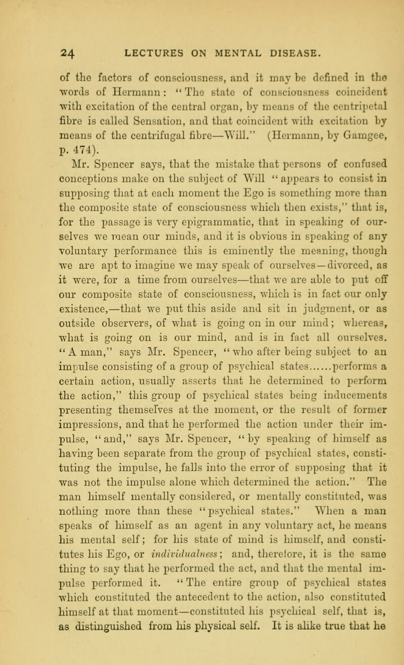 of the factors of consciousness, and it may be defined in the words of Hermann :  The state of consciousness coincident with excitation of tlie central organ, by means of the centripetal fibre is called Sensation, and that coincident with excitation by means of the centrifugal fibre—Will. (Hermann, by Gamgee, p. 474). Mr. Spencer says, that the mistake that persons of confused conceptions make on the subject of Will appears to consist in supposing that at each moment the Ego is something more than the composite state of consciousness which then exists, that is, for the passage is very epigrammatic, that in speaking of our- selves we mean our minds, and it is obvious in speaking of any voluntary performance this is eminently the meaning, though we are apt to imagine we may speak of ourselves —divorced, as it were, for a time from ourselves—that we are able to put off our composite state of consciousness, which is in fact our only existence,—that we put this aside and sit in judgment, or as outside observers, of what is going on in our mind; whereas, what is going on is our mind, and is in fact all ourselves.  A man, says Mr. Spencer,  who after being subject to an impulse consisting of a gi'oup of psychical states performs a certain action, usually asserts that he determined to perform the action, this group of psychical states being inducements presenting themselves at the moment, or the result of former impressions, and that he performed the action under their im- pulse, and, says Mr. Spencer, by speakmg of himself as having been separate from the group of psychical states, consti- tuting the impulse, he falls into the error of supposing that it was not the impulse alone which determined the action. The man himself me]itally considered, or mentally constituted, was nothing more than these psychical states. When a man speaks of himself as an agent in any voluntary act, he means his mental self; for his state of mind is himself, and consti- tutes his Ego, or indivUlualtwss; and, therefore, it is the same thing to say that he performed the act, and that the mental im- pulse performed it.  The entire group of psychical states which constituted the antecedent to the action, also constituted himself at that moment—constituted his psychical self, that is, as distinguished from his physical self. It is alike true that he