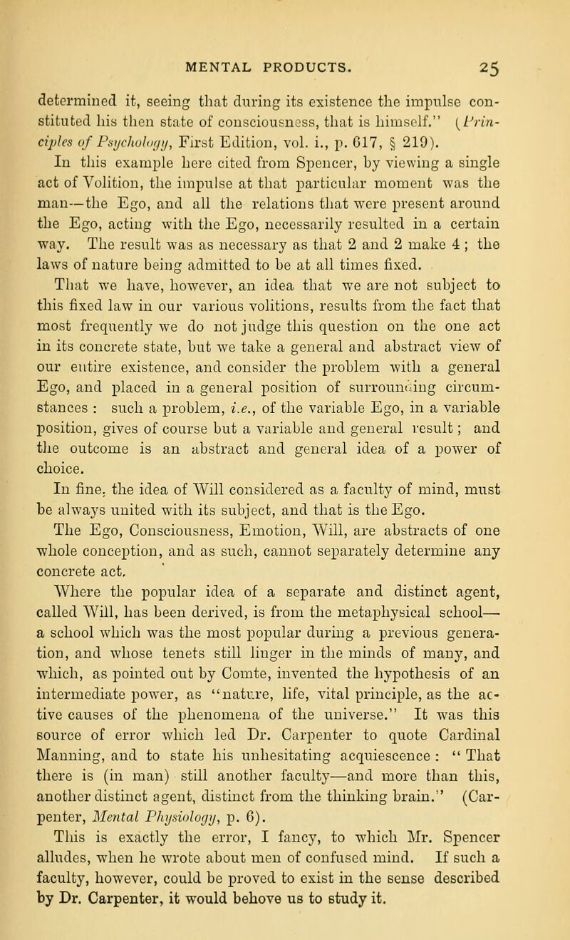 determined it, seeing that during its existence the impulse con- stituted his tlien state of consciousness, that is himself. l^i^rin- ciples of Pt^ijchuliKjij, First Edition, vol. i., p. G17, § 219). In this example here cited from Spencer, hy viewing a single act of Volition, the impulse at that particular moment was the man—the Ego, and all the relations that were present around the Ego, acting with the Ego, necessarily resulted in a certain way. The result was as necessary as that 2 and 2 make 4 ; the laws of nature being admitted to be at all thnes fixed. That we have, however, an idea that we are not subject to this fixed law in our various volitions, results from the fact that most frequently we do not judge this question on the one act in its concrete state, but we take a general and abstract view of our entire existence, and consider the problem with a general Ego, and placed in a general position of surrounding circum- stances : such a problem, i.e., of the variable Ego, in a variable position, gives of course but a variable and general result; and the outcome is an abstract and general idea of a power of choice. In fine, the idea of Will considered as a faculty of mind, must be always united with its subject, and that is the Ego. The Ego, Consciousness, Emotion, Will, are abstracts of one whole conception, and as such, cannot separately determine any concrete act. Where the popular idea of a separate and distinct agent, called Will, has been derived, is from the metaphysical school— a school which was the most popular during a previous genera- tion, and whose tenets still linger in the minds of many, and which, as pointed out by Comte, invented the hypothesis of an intermediate power, as nature, life, vital principle, as the ac- tive causes of the phenomena of the universe. It was this source of error which led Dr. Carpenter to quote Cardinal Manning, and to state his unhesitating acquiescence :  That there is (in man) still another faculty—and more than this, another distinct ngent, distinct from the thinking brain. (Car- penter, Mental Phyniology, p. G). This is exactly the error, I fancy, to which Mr. Spencer alludes, when he wrote about men of confused mind. If such a faculty, however, could be proved to exist in the sense described by Dr. Carpenter, it would behove us to study it.