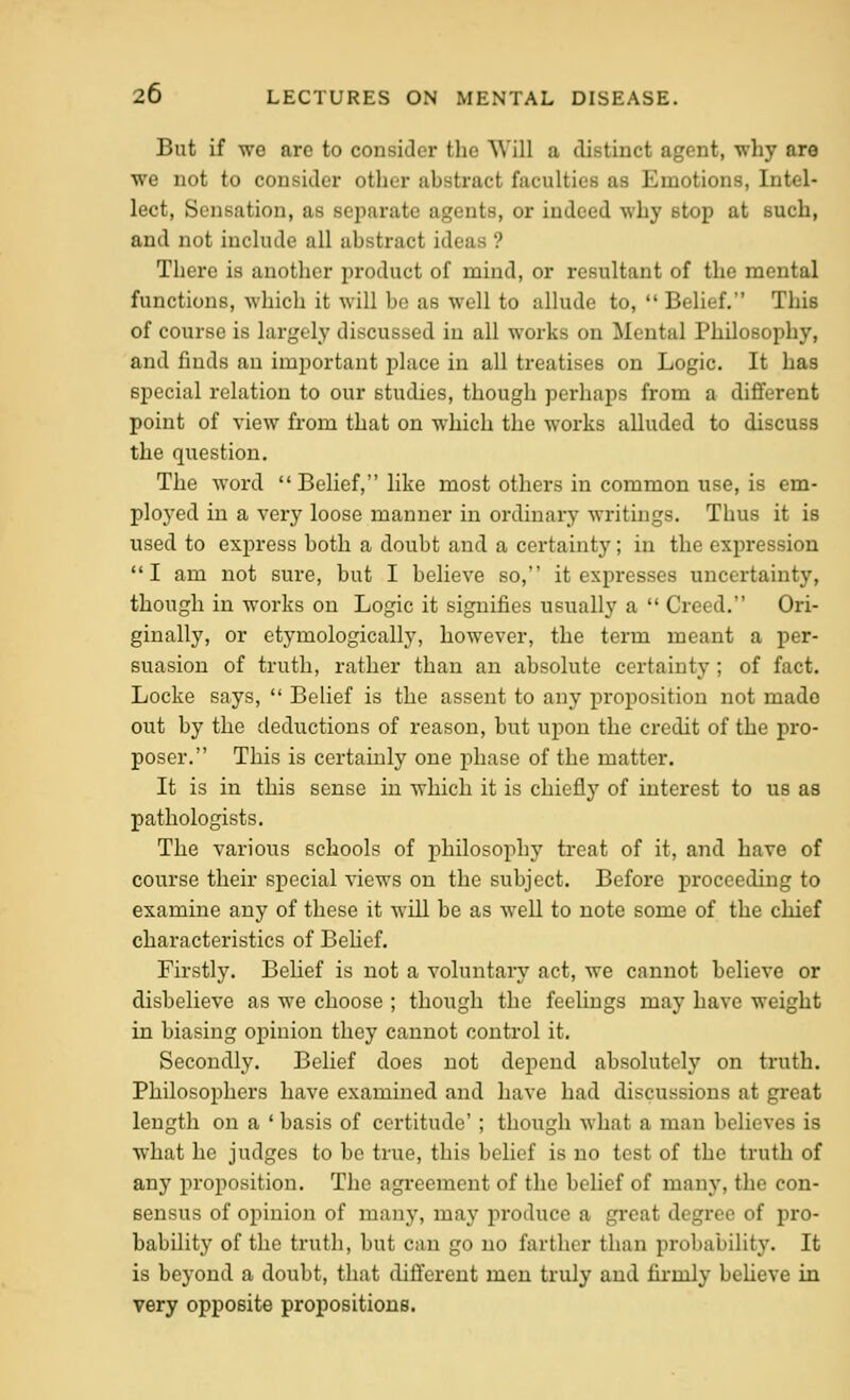 But if we arc to consider tlie Will a distinct agent, why are we not to consider other abstract faculties as Emotions, Intel- lect, Sensation, as separate agents, or indeed why stop at such, and not include all abstract ideas ? There is another product of mind, or resultant of the mental functions, which it will be as well to allude to, •' Belief. This of course is largely discussed in all works on Mental Philosophy, and finds an important place in all treatises on Logic. It has special relation to our studies, though perhaps from a dififerent point of view from that on which the works alluded to discuss the question. The word Belief, like most others in common use, is em- ploj^ed in a very loose manner in ordinary writings. Thus it is used to express both a doubt and a certainty; in the expression I am not sure, but I believe so, it expresses uncertainty, though in works on Logic it signifies usually a  Creed. Ori- ginally, or etymologically, however, the term meant a per- suasion of truth, rather than an absolute certainty ; of fact. Locke says,  Belief is the assent to any proposition not made out by the deductions of reason, but upon the credit of the pro- poser. This is certainly one phase of the matter. It is in this sense in which it is chieflj' of interest to us as pathologists. The various schools of philosophy treat of it, and have of course their special views on the subject. Before proceeding to examine any of these it will be as well to note some of the chief characteristics of Behef. Firstly. BeUef is not a voluntary act, we cannot believe or disbelieve as we choose ; though the feelings may have weight in biasing opinion they cannot control it. Secondly. Belief does not depend absolutely on truth. Philosophers have examined and have had discussions at great length on a ' basis of certitude' ; though what a man believes is what he judges to be true, this belief is no test of the truth of any proposition. The agreement of the belief of many, the con- sensus of opinion of many, may produce a great degree of pro- bability of the truth, but can go no farther than probability. It is beyond a doubt, that dififerent men truly and firmly beheve in very opposite propositions.