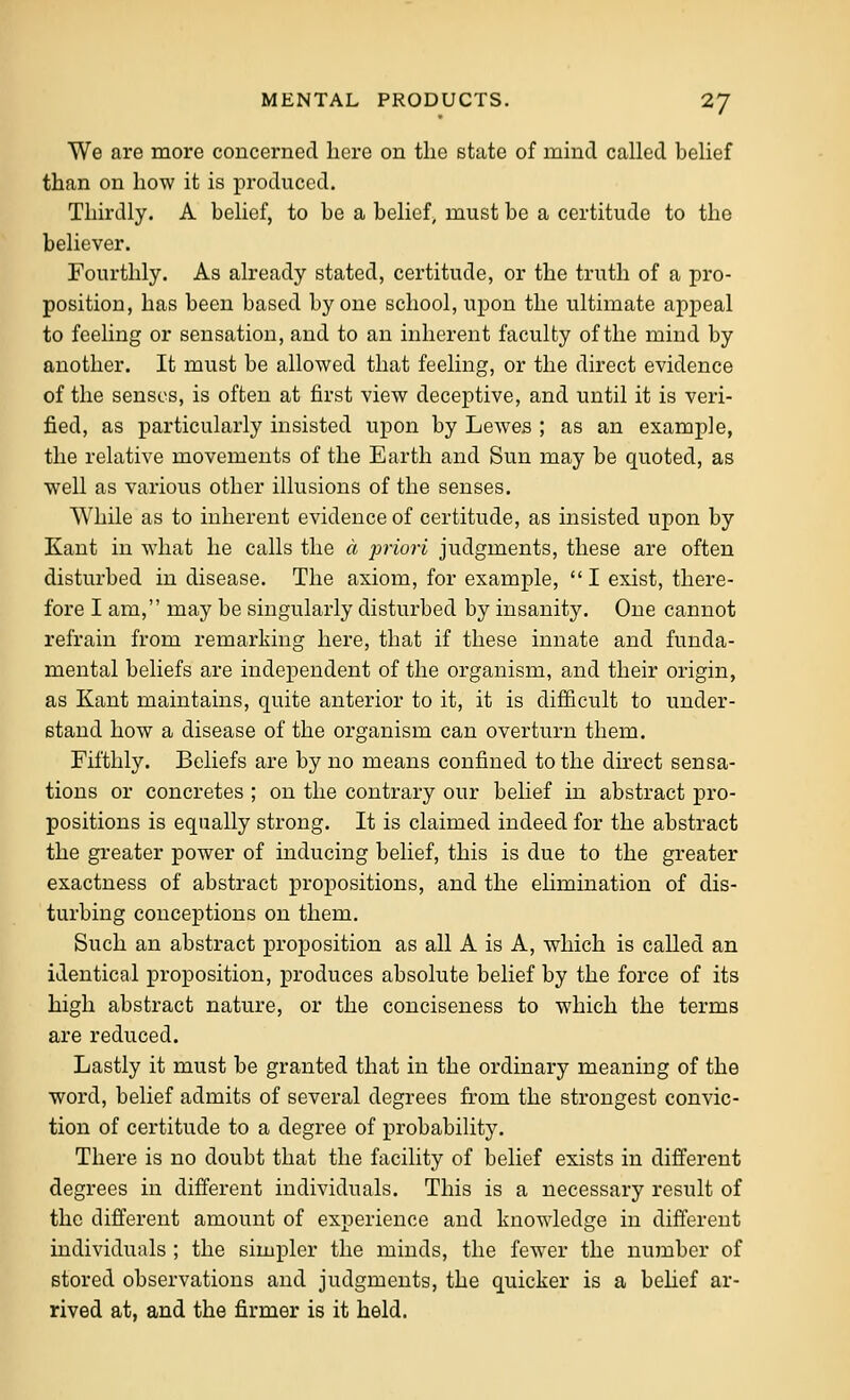 We are more concerned here on the state of mind called belief than on how it is produced. Thirdly. A belief, to be a belief, must be a certitude to the believer. Fourthly. As already stated, certitude, or the truth of a pro- position, has been based by one school, upon the ultimate appeal to feeling or sensation, and to an inherent faculty of the mind by another. It must be allowed that feeling, or the direct evidence of the senses, is often at first view deceptive, and until it is veri- fied, as particularly insisted upon by Lewes ; as an example, the relative movements of the Earth and Sun may be quoted, as well as various other illusions of the senses. While as to inherent evidence of certitude, as insisted upon by Kant in what he calls the a priori judgments, these are often disturbed in disease. The axiom, for example,  I exist, there- fore I am, may be singularly disturbed by insanity. One cannot refrain from remarking here, that if these innate and funda- mental beliefs are independent of the organism, and their origin, as Kant maintains, quite anterior to it, it is difficult to under- stand how a disease of the organism can overturn them. Fifthly. Beliefs are by no means confined to the direct sensa- tions or concretes ; on the contrary our belief in abstract pro- positions is equally strong. It is claimed indeed for the abstract the greater power of mducing belief, this is due to the greater exactness of abstract propositions, and the elimination of dis- turbing conceptions on them. Such an abstract proposition as all A is A, which is called an identical proposition, produces absolute belief by the force of its high abstract nature, or the conciseness to which the terms are reduced. Lastly it must be granted that in the ordinary meaning of the word, belief admits of several degrees from the strongest convic- tion of certitude to a degree of probability. There is no doubt that the facility of belief exists in different degrees in different individuals. This is a necessary result of the different amount of experience and knowledge in different individuals ; the simpler the minds, the few^er the number of stored observations and judgments, the quicker is a behef ar- rived at, and the firmer is it held.