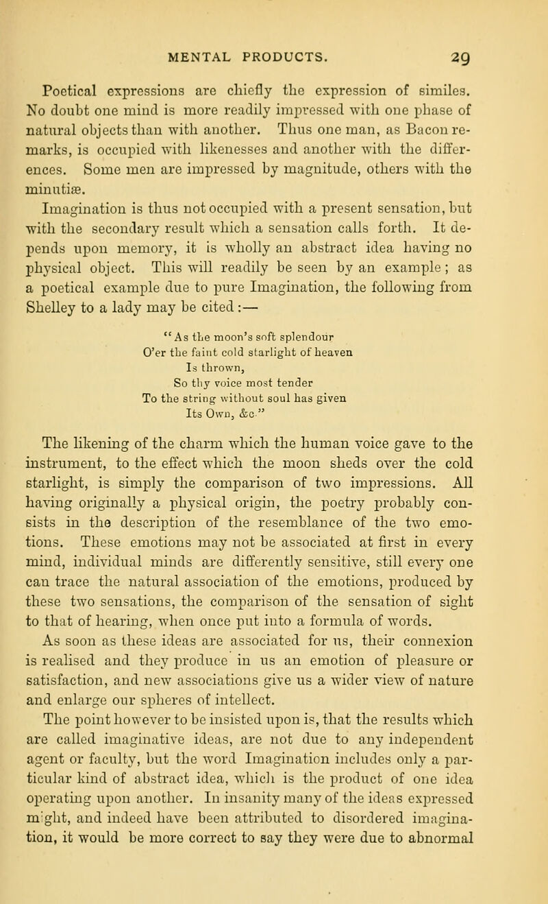 Poetical expressions are chiefly the expression of similes. No doubt one mind is more readily impi-essed with one phase of natural objects than with another. Thus one man, as Bacon re- marks, is occupied with likenesses and another with the differ- ences. Some men are impressed by magnitude, others with the minutiae. Imagination is thus not occupied with a present sensation, but with the secondary result which a sensation calls forth. It de- pends upon memory, it is wholly an abstract idea having no j)hysical object. This will readily be seen by an example ; as a poetical example due to pure Imagination, the following from Shelley to a lady may be cited:—  As the moon's soft splendour O'er the faint cold starlight of heaven Is thrown, So thy voice most tender To the string without soul has given Its Own, &c  The likening of the charm w^hich the human voice gave to the mstrument, to the effect which the moon sheds over the cold starlight, is simply the comparison of two impressions. AH having originally a physical origin, the poetry probably con- sists in the description of the resemblance of the two emo- tions. These emotions may not be associated at first in every mind, individual minds are differently sensitive, still every one can trace the natural association of the emotions, produced by these two sensations, the comparison of the sensation of sight to that of hearing, when once put into a formula of words. As soon as ihese ideas are associated for ns, their connexion is realised and they produce in us an emotion of pleasure or satisfaction, and new associations give us a wider vieAV of nature and enlarge our spheres of intellect. The point however to be insisted upon is, that the results which are called imaginative ideas, are not due to any independent agent or faculty, but the word Imagination includes only a j)ar- ticular kind of abstract idea, whicli is the product of one idea operatmg upon another. In insanity many of the ideas expressed m'glit, and indeed have been attributed to disordered imagina- tion, it would be more correct to say they were due to abnormal