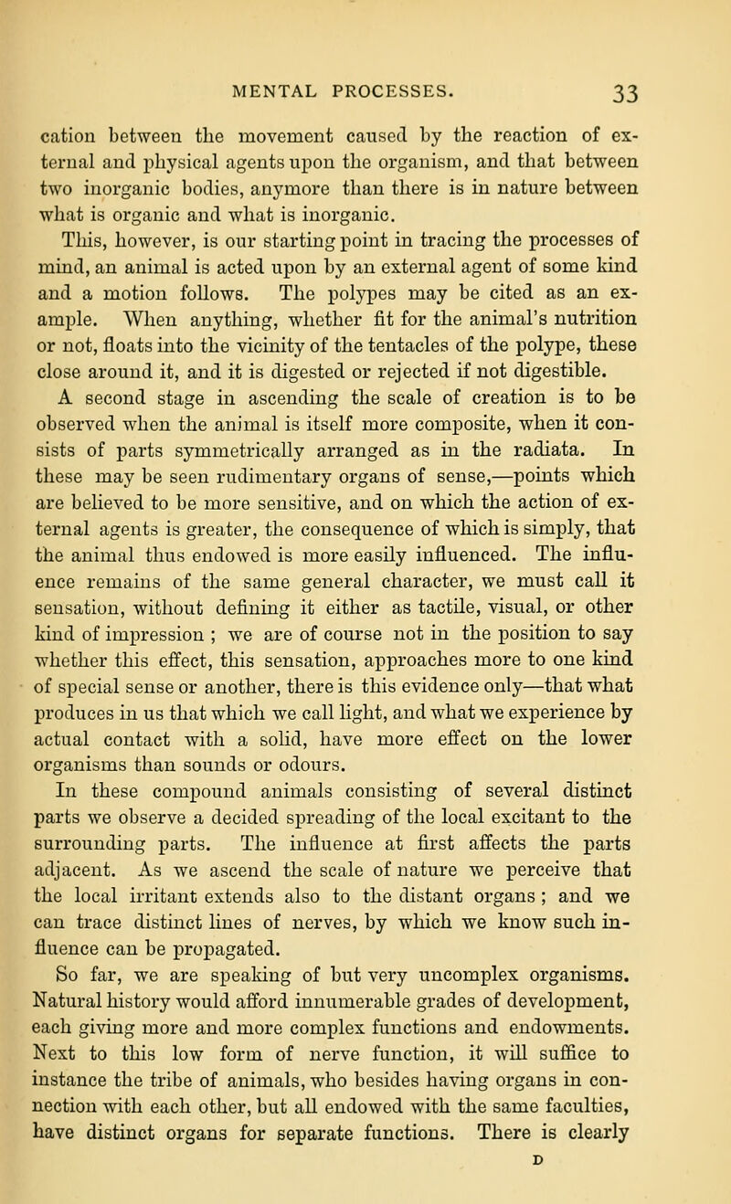 cation between the movement caused by the reaction of ex- ternal and physical agents upon the organism, and that between two inorganic bodies, anymore than there is in nature between what is organic and what is inorganic. This, however, is our starting point in tracing the processes of mind, an animal is acted upon by an external agent of some kind and a motion follows. The polypes may be cited as an ex- ample. When anything, whether fit for the animal's nutrition or not, floats into the vicinity of the tentacles of the polype, these close around it, and it is digested or rejected if not digestible. A second stage in ascending the scale of creation is to be observed when the animal is itself more composite, when it con- sists of parts symmetrically arranged as in the radiata. In these may be seen rudimentary organs of sense,—points which are believed to be more sensitive, and on which the action of ex- ternal agents is greater, the consequence of which is simply, that the animal thus endowed is more easily influenced. The influ- ence remains of the same general character, we must call it sensation, without defining it either as tactile, visual, or other kind of impression ; we are of course not in the position to say whether this effect, this sensation, approaches more to one kind of special sense or another, there is this evidence only—that what produces in us that which we call light, and what we experience by actual contact with a solid, have more effect on the lower organisms than sounds or odours. In these compound animals consisting of several distinct parts we observe a decided spreading of the local excitant to the surrounding parts. The influence at first affects the parts adjacent. As we ascend the scale of nature we perceive that the local irritant extends also to the distant organs ; and we can trace distinct lines of nerves, by which we know such in- fluence can be propagated. So far, we are speaking of but very uncomplex organisms. Natural history would afford innumerable grades of development, each giving more and more complex functions and endowments. Next to this low form of nerve function, it will suffice to instance the tribe of animals, who besides having organs in con- nection with each other, but all endowed with the same faculties, have distinct organs for separate functions. There is clearly