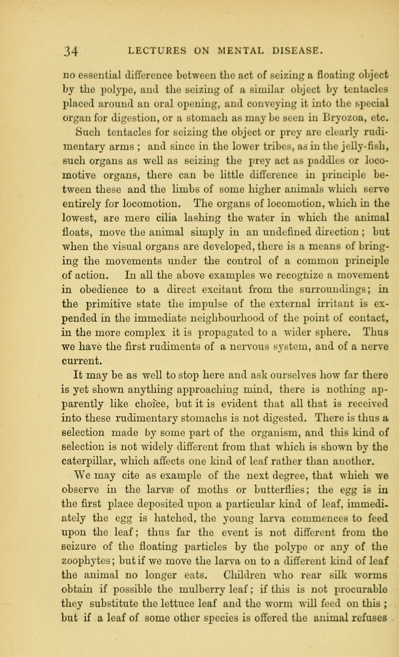 no esseutial diti'ereuce between the act of seizing a floating object by the polype, and the seizing of a simihii* object by tentacles placed around an oral opening, and conveying it into the special organ for digestion, or a stomach as may be seen in Bryozoa, etc. Such tentacles for seizing the object or prey are clearly rudi- mentary arms ; and since in the lower tribes, as in the jelly-fish, such organs as well as seizing the prey act as paddles or loco- motive organs, there can be little difference in principle be- tween these and the limbs of some higher animals which serve entirely for locomotion. The organs of locomotion, which in the lowest, are mere cilia lashing the water in which the animal floats, move the animal simply in an undefined direction; but when the visual organs are developed, there is a means of bring- ing the movements under the control of a common principle of action. In all the above examples we recognize a movement in obedience to a direct excitant from the surroundings; in the primitive state the impulse of the external irritant is ex- pended in the immediate neighbourhood of the point of contact, in the more complex it is propagated to a wider sphere. Thus we have the first rudiments of a nervous system, and of a nerve current. It may be as well to stop here and ask ourselves how far there is yet shown anything approaching mind, there is nothing ap- parently like choice, but it is evident that all that is received into these rudimentary stomachs is not digested. There is thus a selection made by some part of the organism, and this kind of selection is not widely difi'erent from that which is shown by the caterpillar, which affects one kind of leaf rather than another. We may cite as example of the next degree, that which we observe in the larvro of moths or butterflies; the egg is in the first place deposited upon a particular Icind of leaf, immedi- ately the egg is hatched, the young larva commences to feed upon the leaf; thus far the event is not different from the seizure of the floating particles by the polype or any of the zoophytes; but if we move the larva on to a different kind of leaf the animal no longer eats. Children who rear silk worms obtain if possible the mulberry leaf; if this is not procurable they substitute the lettuce leaf and the worm wiU feed on this ; but if a leaf of some other species is offered the animal refuses