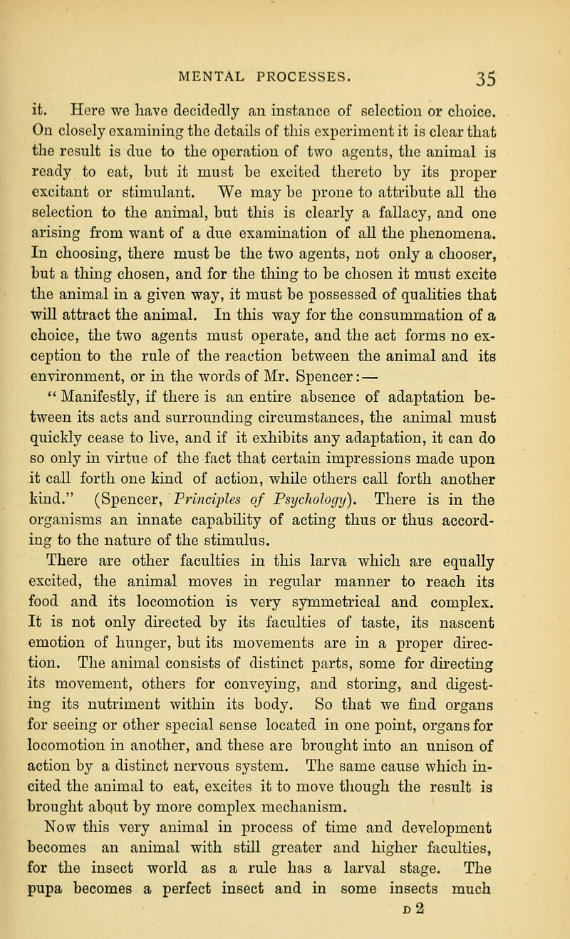 it. Here we have decidedly an instance of selection or choice. On closely examining the details of this experiment it is clear that the result is due to the operation of two agents, the animal is ready to eat, but it must he excited thereto by its proper excitant or stimulant. We may be prone to attribute all the selection to the animal, but this is clearly a fallacy, and one arising from want of a due examination of all the phenomena. In choosing, there must be the two agents, not only a chooser, but a thing chosen, and for the thing to be chosen it must excite the animal in a given way, it must be possessed of quaUties that will attract the animal. In this way for the consummation of a choice, the two agents must operate, and the act forms no ex- ception to the rule of the reaction between the animal and its environment, or in the words of Mr. Spencer: —  Manifestly, if there is an entire absence of adaptation be- tween its acts and surrounding circumstances, the animal must quickly cease to live, and if it exhibits any adaptation, it can do so only in virtue of the fact that certain impressions made upon it call forth one kind of action, while others call forth another kind. (Sx3encer, Principles of Psychology). There is in the organisms an innate capability of acting thus or thus accord- ing to the nature of the stimulus. There are other faculties in this larva which are equally excited, the animal moves in regular manner to reach its food and its locomotion is very symmetrical and complex. It is not only directed by its faculties of taste, its nascent emotion of hunger, but its movements are in a proper dkec- tion. The animal consists of distinct parts, some for directing its movement, others for conveying, and storing, and digest- ing its nutriment within its body. So that we find organs for seeing or other special sense located in one point, organs for locomotion in another, and these are brought into an unison of action by a distinct nervous system. The same cause which in- cited the animal to eat, excites it to move though the result is brought abqut by more complex mechanism. Now this very animal in process of time and development becomes an animal with still greater and higher faculties, for the insect world as a rule has a larval stage. The pupa becomes a perfect insect and in some insects much d2