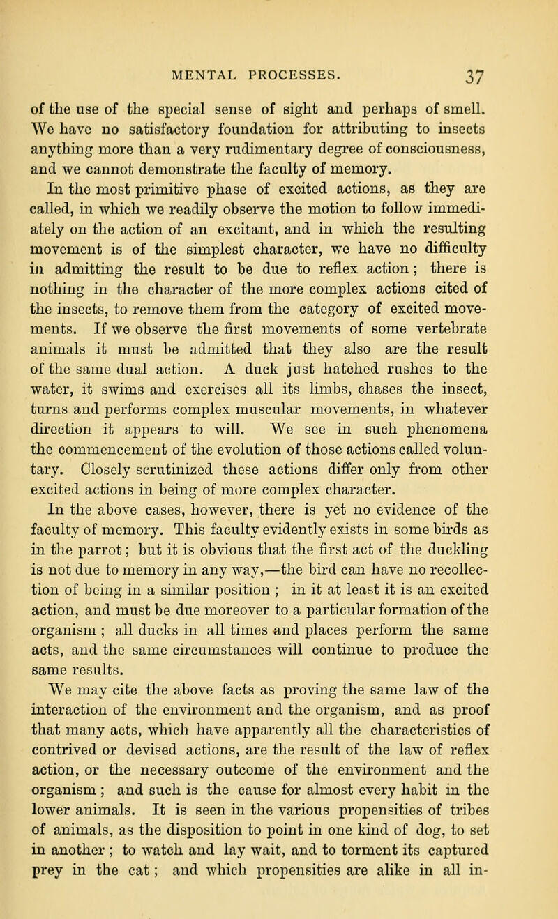 of the use of the special sense of sight and perhaps of smell. We have no satisfactory foundation for attributing to insects anything more than a very rudimentary degree of consciousness, and we cannot demonstrate the faculty of memory. In the most primitive phase of excited actions, as they are called, in which we readily observe the motion to follow immedi- ately on the action of an excitant, and in which the resulting movement is of the simplest character, we have no difficulty iji admitting the result to be due to reflex action; there is nothing in the character of the more complex actions cited of the insects, to remove them from the category of excited move- ments. If we observe the first movements of some vertebrate animals it must be admitted that they also are the result of the same dual action. A duck just hatched rushes to the water, it swims and exercises all its limbs, chases the insect, turns and performs complex muscular movements, in whatever du'ection it appears to will. We see in such phenomena the commencement of the evolution of those actions called volun- tary. Closely scrutinized these actions differ only from other excited actions in being of more complex character. In the above cases, however, there is yet no evidence of the faculty of memory. This faculty evidently exists in some birds as in the parrot; but it is obvious that the first act of the duckling is not due to memory in any way,—the bird can have no recollec- tion of being in a similar position ; in it at least it is an excited action, and must be due moreover to a particular formation of the organism ; all ducks in all times and places perform the same acts, and the same circumstances will continue to produce the same results. We may cite the above facts as proving the same law of the interaction of the environment and the organism, and as proof that many acts, which have apparently aU the characteristics of contrived or devised actions, are the result of the law of reflex action, or the necessary outcome of the environment and the organism ; and such is the cause for almost every habit in the lower animals. It is seen in the various propensities of tribes of animals, as the disposition to point in one kind of dog, to set in another ; to watch and lay wait, and to torment its captured prey in the cat; and which propensities are alike in all in-