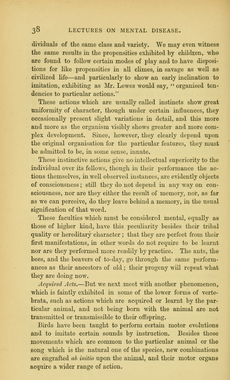 dividuals of the same class and variety. We may even witness the same results in the propensities exhibited by children, who are found to follow certain modes of play and to have disposi- tions for like i^ropensities in all cHmes, in savage as well as civiHzed hfc—and particularly to show an early inclination to imitation, exliibitiug as Mr. Lewes would say,  organised ten- dencies to particular actions. These actions which are usually called instincts show great uniformity of character, though under certain influences, they occasionally present slight variations in detail, and this more and more as the organism visibly shows greater and more com- plex development. Since, however, they clearly depend upon the original organisation for the particular features, they must be admitted to be, in some sense, innate. These instinctive actions give no intellectual superiority to the individual over its fellows, though in their performance the ac- tions themselves, m well observed instances, are evidently objects of consciousness ; still they do not depend in any way on con- sciousness, nor are they either the result of memory, nor, as far as we can i^erceive, do they leave behind a memory, in the usual signification of that word. These faculties which must be considered mental, equally as those of higher kind, have this peculiarity besides their tribal quality or hereditary character ; that they are perfect from their first manifestations, in other words do not require to be learnt nor are they performed more readily by practice. The ants, the bees, and the beavers of to-da}', go through the same perform- ances as their ancestors of old ; their progeny will repeat what they are doing now. Acquired Acts.—But we next meet with another plienomenon, which is faintly exhibited in some of the lower forms of verte- brata, such as actions which are acquired or learnt by the par- ticular animal, and not being born with the animal are not transmitted or transmissible to then* offspring. Birds have been taught to perform certain motor evolutions and to imitate certain sounds by instruction. Besides those movements which are common to the particular animal or the Bong which is the natural one of the species, new combinations are engrafted ah initio upon the animal, and their motor organs acquu-e a wider range of action.