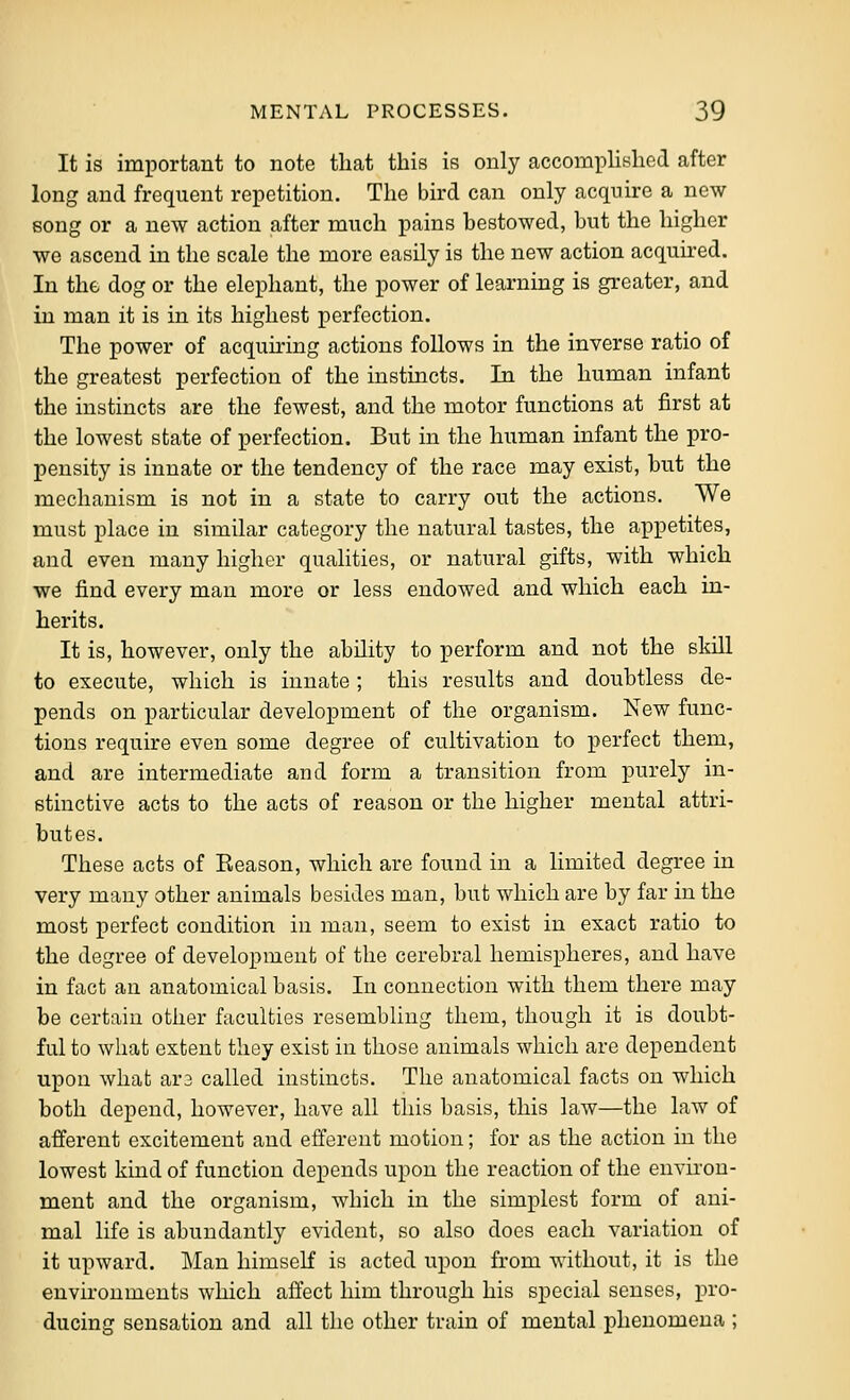 It is important to note that this is only accoini)lished after long and frequent repetition. The bird can only acquire a new song or a new action after much pains hestowed, but the higher we ascend in the scale the more easily is the new action acquu-ed. In the dog or the elephant, the power of learning is greater, and in man it is in its highest perfection. The power of acquiring actions follows in the inverse ratio of the greatest perfection of the instincts. In the human infant the instincts are the fewest, and the motor functions at first at the lowest state of perfection. But in the human infant the pro- pensity is innate or the tendency of the race may exist, but the mechanism is not in a state to carry out the actions. We must place in similar category the natural tastes, the appetites, and even many higher qualities, or natural gifts, with which we find every man more or less endowed and which each in- herits. It is, however, only the ability to perform and not the skill to execute, which is innate; this results and doubtless de- pends on particular development of the organism. New func- tions require even some degree of cultivation to perfect them, and are intermediate and form a transition from purely in- stinctive acts to the acts of reason or the higher mental attri- butes. These acts of Eeason, which are found in a limited degree in very many other animals besides man, but which are by far in the most perfect condition in man, seem to exist in exact ratio to the degree of development of the cerebral hemispheres, and have in fact an anatomical basis. In connection with them there may be certain other faculties resembling them, though it is doubt- ful to what extent they exist in those animals which are dependent upon what ar3 called instincts. The anatomical facts on which both depend, however, have all this basis, this law—the law of afferent excitement and efferent motion; for as the action in the lowest kind of function depends upon the reaction of the environ- ment and the organism, which in the simplest form of ani- mal life is abundantly evident, so also does each variation of it upward. Man himself is acted upon from without, it is the environments which affect him through his special senses, pro- ducing sensation and all the other train of mental phenomena ;