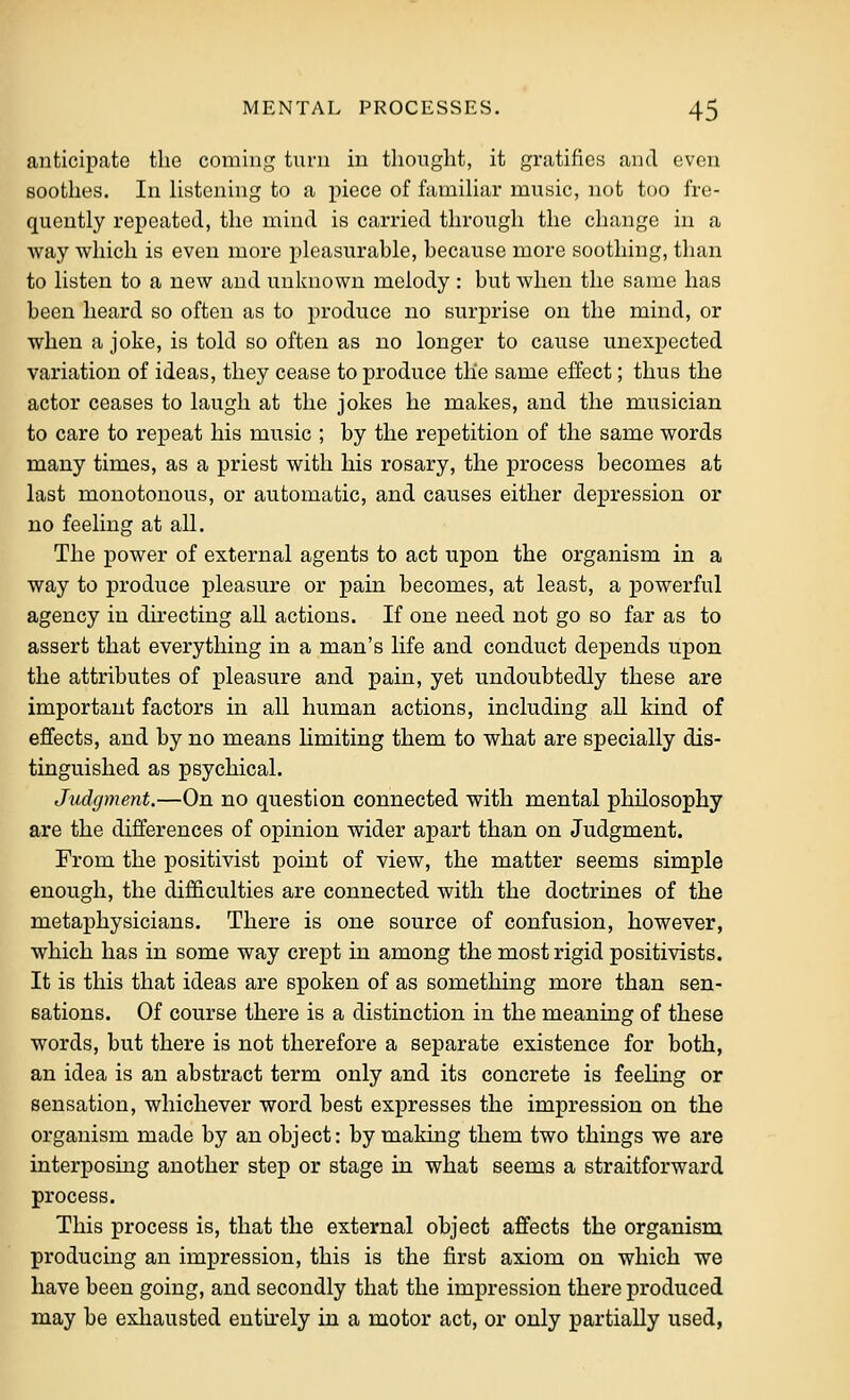 anticipate the coming tnrn in thought, it gratifies and even soothes. In Hstcning to a piece of famihar music, not too fre- quently repeated, the mind is carried through the change in a way which is even more pleasurable, because more soothing, than to listen to a new and unknown melody : but when the same has been heard so often as to produce no surprise on the mind, or when a joke, is told so often as no longer to cause unexpected variation of ideas, they cease to produce the same effect; thus the actor ceases to laugh at the jokes he makes, and the musician to care to repeat his music ; by the repetition of the same words many times, as a priest with his rosary, the process becomes at last monotonous, or automatic, and causes either depression or no feeling at all. The power of external agents to act upon the organism in a way to produce pleasure or pain becomes, at least, a powerful agency in directing all actions. If one need not go so far as to assert that everything in a man's life and conduct depends upon the attributes of pleasure and pain, yet undoubtedly these are important factors in all human actions, including all kind of effects, and by no means limiting them to what are specially dis- tinguished as psychical. Jtidcpnent.—On no question connected with mental philosophy are the differences of opinion wider apart than on Judgment. From the positivist point of view, the matter seems simple enough, the difficulties are connected with the doctrines of the metaphysicians. There is one source of confusion, however, which has in some way crept in among the most rigid positivists. It is this that ideas are spoken of as something more than sen- sations. Of course there is a distinction in the meaning of these words, but there is not therefore a separate existence for both, an idea is an abstract term only and its concrete is feehng or sensation, whichever word best expresses the impression on the organism made by an object: by making them two things we are interposing another step or stage in what seems a straitforward process. This process is, that the external object affects the organism producing an impression, this is the first axiom on which we have been going, and secondly that the impression there produced may be exliausted entirely in a motor act, or only partially used,