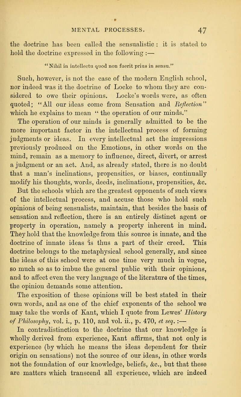 the doctriue lias been called the sensualistic : it is stated to liold the doctriue expressed in the following :— Nihil ill intelloctu quod non fuerit prius in sensu. Such, however, is not the case of the modern English school, nor indeed was it the doctrine of Locke to whom they are con- sidered to owe their opinions. Locke's words were, as often quoted; All our ideas come from Sensation and Reflection which he explains to mean  the operation of our minds. The operation of our minds is generally admitted to be the more important factor in the intellectual process of forming judgments or ideas. In every intellectual act the impressions previously produced on the Emotions, in other words on the mind, remain as a memory to influence, direct, divert, or arrest a judgment or an act. And, as already stated, there is no doubt that a man's inclinations, propensities, or biases, continually modify his thoughts, words, deeds, inclinations, propensities, &c. But the schools which are the greatest ojpponents of such views of the intellectual process, and accuse those who hold such opinions of being sensualists, maintain, that besides the basis of sensation and reflection, there is an entirely distinct agent or property in operation, namely a property inherent in mind. They hold that the knowledge from this source is innate, and the doctrine of innate ideas is tluis a part of their creed. This doctrine belongs to the metajphysical school generally, and since the ideas of this school were at one time very much in vogue, so much so as to imbue the general public with their opinions, and to affect even the very language of the Hterature of the times, the opinion demands some attention. The exposition of these opinions will be best stated in their own words, and as one of the chief exponents of the school we may take the words of Kant, which I quote from Lewes' History of Philosophy, vol. i., p. 110, and vol. ii., p. 470, et seq. :— In contradistinction to the doctrine that our knowledge is wholly derived from experience, Kant affirms, that not only is experience (by which he means the ideas dependent for their origin on sensations) not the source of our ideas, in other words not the foundation of our knowledge, beliefs, &c., but that these are matters which transcend all experience, w^hich are indeed