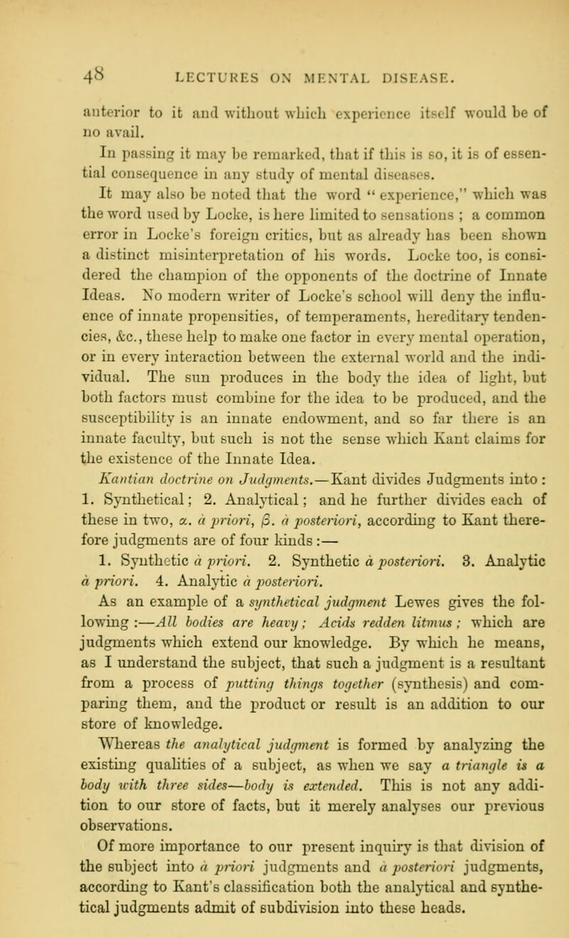 anterior to it iuid without which experience itself would be of no avail. In passing it may he remarked, that if this is so, it is of essen- tial consequence in any study of mental diseases. It may also be noted that the word  experience, which was the word used by Locke, is here limited to sensations ; a common error in Locke's foreign critics, but as already has been shown a distinct misinterpretation of his words, Locke too, is consi- dered the champion of the opponents of the doctrine of Innate Ideas. No modern writer of Locke's school will deny the influ- ence of innate propensities, of temperaments, hereditary tenden- cies, &c., these help to make one factor in every mental operation, or in every interaction between the external world and the indi- vidual. The sun produces in the body the idea of light, but both factors must combine for the idea to be produced, and the susceptibility is an innate endowment, and so far there is an innate faculty, but such is not the sense which Kant claims for the existence of the Innate Idea. Kantian doctrine on Judgments. — Kant divides Judgments into : 1. Synthetical; 2. Analytical; and he further di\ndes each of these in two, a. a priori, j3. d posteriori, according to Kant there- fore judgments are of four kinds :— 1. Synthetic « p?7on. 2. Synthetic a posteriori. 3. Analytic a priori. 4. Analj*tic a posteriori. As an example of a synthetical judgment Lewes gives the fol- lowing :—All bodies are heavy; Acids redden litmus; which are judgments which extend our knowledge. By which he means, as I understand the subject, that such a judgment is a resultant from a process of putting things together (synthesis) and com- paring them, and the product or result is an addition to our store of knowledge. Whereas the analytical judgment is formed by analyzing the existing qualities of a subject, as when we say a triangle is a body xiith three sides—body is extended. This is not any addi- tion to our store of facts, but it merely analyses our previous observations. Of more importance to our present inquiry is that division of the subject into a prioH judgments and d posteriori judgments, according to Kant's classification both the analytical and synthe- tical judgments admit of subdivision into these heads.
