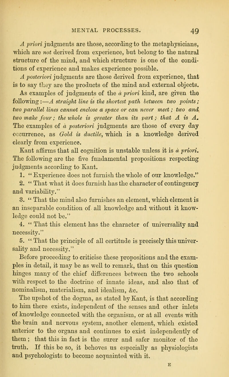 A priori judgments are those, according to the metaphysicians, which are 7tot derived from experience, but belong to the natural structure of the mind, and which structure is one of the condi- tions of experience and makes experience possible. A posteriori judgments are those derived from experience, that is to say they are the products of the mind and external objects. As examples of judgments of the a priori kind, are given the following:—A straight line is the shortest path between two j^oints; two parallel lines cannot enclose a space or can never meet; two and^ two make four; the ivhole is greater than its paH; that A is A, The examples of a posteriori judgments are those of every day occurrence, as Gold is ductile, which is a knowledge derived clearly from experience. Kant affirms that all cognition is unstable unless it is a priori. The following are the five fundamental propositions respecting judgments according to Kant. 1.  Experience does not furnish the whole of our knowledge. 2.  That what it does furnish has the character of contingency and variabihty. 3.  That the mind also furnishes an element, which element is an inseparable condition of all knowledge and without it know- ledge could not be. 4.  That this element has the character of universaHty and necessity. 5.  That the principle of all certitude is precisely this univer- saHty and necessity. Before proceedhag to criticise these propositions and the exam- ples in detail, it may be as well to remark, that on this question hinges many of the chief differences between the two schools with respect to the doctrine of innate ideas, and also that of nominalism, materialism, and idealism, &c. The upshot of the dogma, as stated by Kant, is that according to him there exists, independent of the senses and other inlets of knowledge connected with the organism, or at all events with the brain and nervous system, another element, which existed anterior to the organs and continues to exist independently of them; that this in fact is the surer and safer monitor of the truth. If this be so, it behoves us especially as physiologists and psychologists to become acquainted with it.