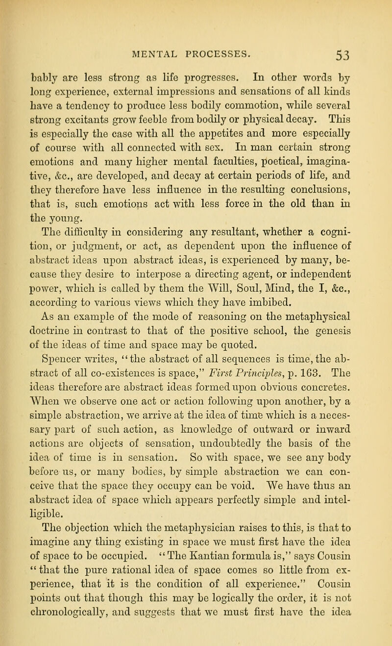 bably are less strong as life progresses. In other words by long experience, external impressions and sensations of all kinds have a tendency to produce less bodily commotion, while several strong excitants grow feeble from bodily or physical decay. This is especially the case with all the appetites and more especially of course with all connected with sex. In man certain strong emotions and many higher mental faculties, poetical, imagina- tive, &c., are developed, and decay at certain periods of life, and they therefore have less influence in the resulting conclusions, that is, such emotions act with less force in the old than in the young. The difficulty in considering any resultant, whether a cogni- tion, or judgment, or act, as dependent upon the influence of abstract ideas uxDon abstract ideas, is experienced by many, be- cause they desire to interpose a directing agent, or independent power, which is called by them the Will, Soul, Mind, the I, &c., according to various views which they have imbibed. As an example of the mode of reasoning on the metaphysical doctrine in contrast to that of the positive school, the genesis of the ideas of time and space may be quoted. Spencer writes, the abstract of all sequences is time, the ab- stract of all co-existences is space, First Principles, p. 163. The ideas therefore are abstract ideas formed upon obvious concretes. When we observe one act or action following upon another, by a simple abstraction, we arrive at the idea of time which is a neces- sary part of such action, as knowledge of outward or inward actions are objects of sensation, undoubtedly the basis of the idea of time is in sensation. So with space, we see any body before us, or many bodies, by simple abstraction we can con- ceive that the space they occupy can be void. We have thus an abstract idea of space which appears perfectly simple and intel- ligible. The objection which the metaphysician raises to this, is that to imagine any thing existing in space we must first have the idea of space to be occupied. The Kantian formula is, says Cousin that the pure rational idea of space comes so little from ex- perience, that it is the condition of all experience. Cousin points out that though this may be logically the order, it is not chronologically, and suggests that wc must first have the idea