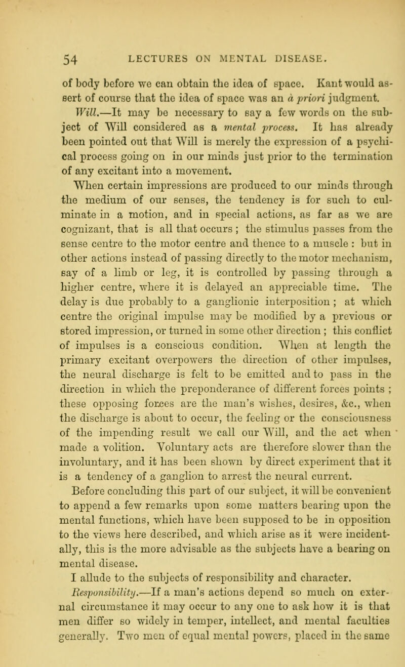 of body before we can obtain the idea of space. Kant would as- 8ort of course that tlio idea of space was an d prion judgment. Will.—It may be necessary to say a few words on the sub- ject of Will considered as a mental process. It has already been pointed out that Will is merely the expression of a psychi- cal process going on in our minds just prior to the termination of any excitant into a movement. When certain impressions are produced to our minds through the medium of our senses, the tendency is for such to cul- minate in a motion, and in special actions, as far as we are cognizant, that is all that occurs ; the stimulus passes from the sense centre to the motor centre and thence to a muscle : but in other actions instead of passing directly to the motor mechanism, say of a limb or leg, it is controlled by passing through a higher centre, where it is delayed an appreciable time. The delay is due probably to a ganglionic interposition ; at which centre the original impulse may be modified by a previous or stored impression, or turned in some other direction ; this conflict of impulses is a conscious condition. When at length the primary excitant overpowers the direction of other impulses, the neural discharge is felt to be emitted and to pass in the dhection in which the preponderance of different forces points ; these opposing forces are the man's wishes, desires, &c., when the discharge is about to occur, the feeling or the consciousness of the impending result we call our Will, and the act when ' made a volition. Voluntary acts are therefore slower than the involuntary, and it has been shown by direct experiment that it is a tendency of a ganglion to arrest the neural current. Before concluding this part of our subject, it will be convenient to append a few remarks upon some matters bearing upon the mental functions, which have been supposed to be in opposition to the views here described, and which arise as it were incident- ally, this is the more advisable as the subjects have a bearing on mental disease. I allude to the subjects of responsibility and character. Ilespoiisibility.—If a man's actions depend so much on exter- nal circumstance it may occur to any one to ask how it is that men differ so widely in temper, intellect, and mental faculties generally. Two men of equal mental powers, placed in the eame