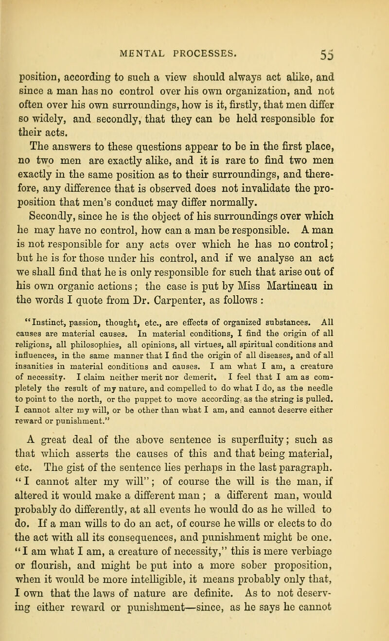 position, according to such a view should always act alike, and since a man has no control over his own organization, and not often over his own surroundings, how is it, firstly, that men differ 60 widely, and secondly, that they can be held responsible for their acts. The answers to these questions appear to be in the first place, no two men are exactly alike, and it is rare to find two men exactly in the same position as to their surroundings, and there- fore, any difference that is observed does not invaHdate the pro- position that men's conduct may differ normally. Secondly, since he is the object of his surroundings over which he may have no control, how can a man be responsible. A man is not responsible for any acts over which he has no control; but he is for those under his control, and if we analyse an act we shall find that he is only responsible for such that arise out of his own organic actions ; the case is put by Miss Martiueau in the words I quote from Dr. Carpenter, as follows : Instinct, passion, thought, etc., are effects of organized substances. All causes are material causes. In material conditions, I find the origin of all religions, all philosophies, all opinions, all virtues, all spiritual conditions and influences, in the same manner that I find the origin of all diseases, and of all insanities in material conditions and causes. I am what I am, a creature of necessity. I claim neither merit nor demerit. I feel that I am as com- pletely the result of my nature, and compelled to do what I do, as the needle to point to the north, or the puppet to move according as the string is pulled. I cannot alter my will, or be other than what I am, and cannot deserve either reward or punishment. A great deal of the above sentence is superfluity; such as that which asserts the causes of this and that being material, etc. The gist of the sentence hes perhaps in the last paragraph.  I cannot alter my will; of course the will is the man, if altered it would make a different man ; a different man, would probably do differently, at all events he would do as he willed to do. If a man wills to do an act, of course he wills or elects to do the act with all its consequences, and punishment might be one. I am what I am, a creature of necessity, this is mere verbiage or flourish, and might be put into a more sober proposition, when it would be more intelligible, it means probably only that, I own that the laws of nature are definite. As to not deserv- ing either reward or punishment—since, as he says he cannot