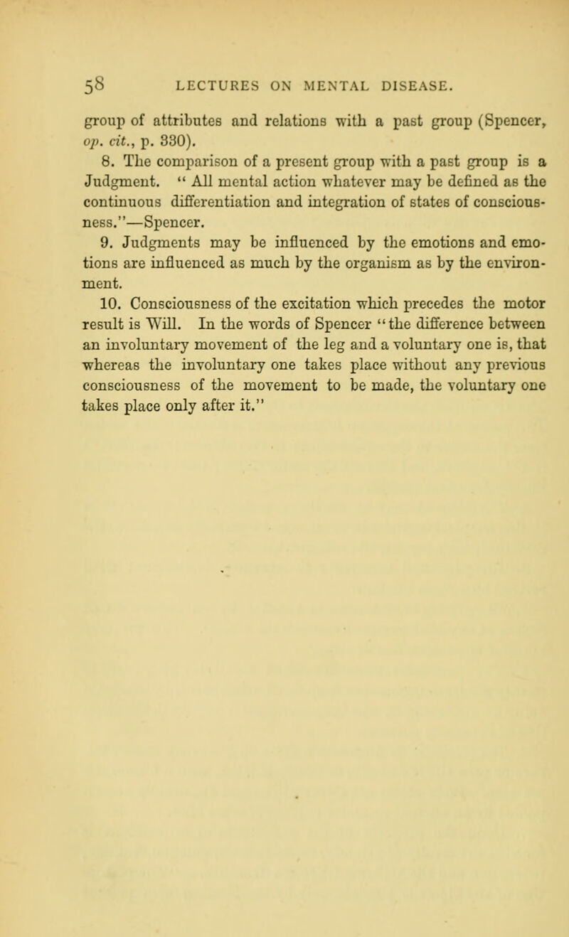 group of attributes and relations with a past group (Spencer, op, cit., p. 330), 8. The comparison of a present group with a past group is a Juclgmeut.  All mental action whatever may be defined as the continuous differentiation and integration of states of conscious- ness.—Spencer. 9. Judgments may be influenced by the emotions and emo- tions are influenced as much by the organism as by the environ- ment. 10. Consciousness of the excitation which precedes the motor result is Will. In the words of Spencer the difference between an involuntary movement of the leg and a voluntary one is, that whereas the involuntary one takes place without any previous consciousness of the movement to be made, the voluntary one takes place only after it.