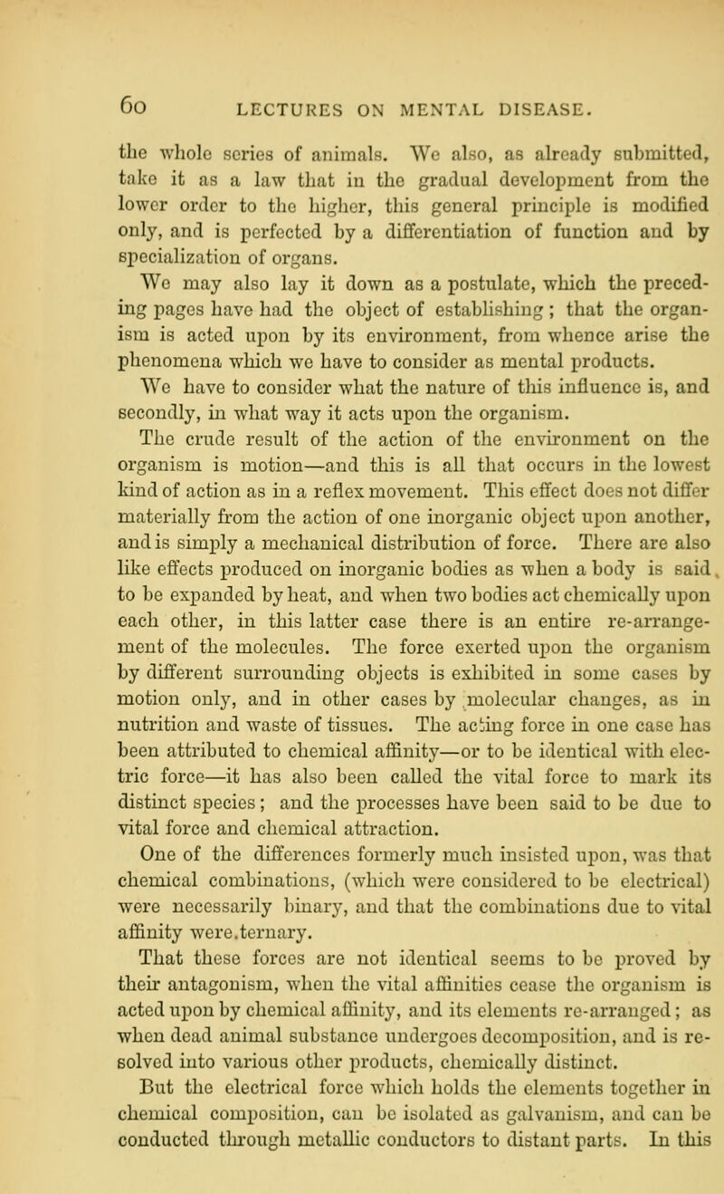 the whole scries of animals. We also, as already eubmitted, take it as a law that in the gradual development from the lower order to the higlier, this general principle is modified only, and is perfected by a differentiation of function and by specialization of organs. We may also lay it down as a postulate, which the preced- ing pages have had the object of establishing; that the organ- ism is acted upon by its environment, from whence arise the phenomena which we have to consider as mental products. We have to consider what the nature of this influence is, and secondly, in what way it acts upon the organism. The crude result of the action of the environment on the organism is motion—and this is all that occurs in the lowest kind of action as in a reflex movement. This effect does not differ materially fi-om the action of one inorganic object upon another, and is simply a mechanical distribution of force. There are also like effects produced on inorganic bodies as when a body is said to be expanded by heat, and when two bodies act chemically upon each other, in this latter case there is an entire re-arrange- ment of the molecules. The force exerted upon the organism by different surrounding objects is exhibited in some cases by motion only, and in other cases by molecular changes, as in nutrition and waste of tissues. The acting force in one case has been attributed to chemical affinity—or to be identical with elec- tric force—it has also been called the vital force to mark its distinct species; and the processes have been said to be due to vital force and chemical attraction. One of the differences formerly much insisted upon, was that chemical combinations, (which were considered to be electrical) were necessarily binary, and that the combinations due to vital affinity were.ternary. That these forces are not identical seems to be proved by their antagonism, when the vital affinities cease the organism is acted upon by chemical affinity, and its elements re-arranged; as when dead animal substance undergoes decomposition, and is re- solved into various other products, chemically distinct. But the electrical force which holds the elements together in chemical composition, can be isolated as galvanism, and can be conducted through metallic conductors to distant parts. In this