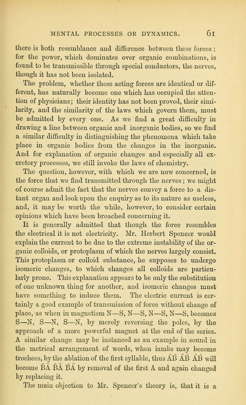 there is both resemblance and difference between these forces ; for the power, which dominates over organic combinations, is found to be transmissible through special conductors, the nerves, though it has not been isolated. The problem, whether these acting forces are identical or dif- ferent, has naturally become one which has occupied the atten- tion of physicians; their identity has not been proved, their simi- larity, and the similarity of the laws which govern them, must be admitted by every one. As we find a great difficulty in drawing a line between organic and inorganic bodies, so we find a similar difficulty in distinguishing the phenomena which take place in organic bodies from the changes in the inorganic. And for explanation of organic changes and especially all ex- cretory processes, we still invoke the laws of chemistry. The question, however, with which we are now concerned, is the force that we find transmitted through the nerves; we might of course admit the fact that the nerves convey a force to a dis- tant organ and look upon the enquiry as to its nature as useless, and, it may be worth the while, however, to consider certain opinions which have been broached concerning it. It is generally admitted that though the force resembles the electrical it is not electricity. Mr. Herbert Spencer would explain the current to be due to the extreme instabihty of the or- ganic colloids, or protoplasm of which the nerves largely consist. This protoplasm or colloid substance, he supposes to undergo isomeric changes, to which changes all colloids are jDarticu- larly prone. This explanation appears to be only the substitution of one unknown thing for another, and isomeric changes must have somethmg to induce them. The electric current is cer- tainly a good example of transmission of force without change of place, as when in magnetism N—S, N—S, N—S, N—S, becomes S—N, S—N, S—N, by merely reversing the poles, by the approach of a more powerful magnet at the end of the series. A similar change may be instanced as an example in sound in the metrical arrangement of words, when iambs may become trochees, by the ablation of the first syllable, thus AB AB AB will become BA BA BA by removal of the first A and again changed by replacing it. The main objection to Mr. Spencer's theory is, that it is a