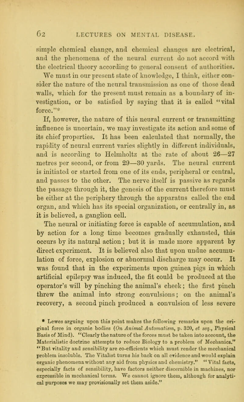 Bimple chemical change, and chemical changes are electrical, and the phenomena of tlie neural current do not accord with the electrical theory according to general consent of authorities. We must in our present state of knowledge, I thhik, either con- sider the nature of the neural transmission as one of those dead walls, which for the present must remain as a houndary of in- vestigation, or he satisfied by saying that it is called vital force. ■'= If, however, the nature of this neural current or transmitting influence is uncertain, we may investigate its action and some of its chief properties. It has been calculated that normally, the rapidity of neural cun*eut varies slightly in different individuals, and is according to Helmholtz at the rate of about 26—27 metres per second, or from 29—30 yards. The neural current is initiated or started from one of its ends, peripheral or central, and passes to the other. The nerve itself is passive as regards the passage through it, the genesis of the current therefore must be either at the periphery through the apparatus called the end organ, and which has its special organization, or centrally in, as it is believed, a ganglion cell. The neural or initiating force is capable of accumulation, and by action for a long time becomes gradually exhausted, this occurs by its natural action ; but it is made more apparent by direct experiment. It is believed also that upon undue accumu- lation of force, explosion or abnormal discharge may occur. It was found that in the experiments upon guinea pigs in which artificial epilepsy was induced, the fit could be produced at the operator's will by pinching the animal's cheek; the first pinch threw the animal into strong convulsions; on the animal's recovery, a second pinch produced a convulsion of less severe • Lewes arguing upon this point makes the following remarks upon the ori- ginal force in organic bodies (On Animal Automatism, p. 320, et seq., Pliysical Basis of Mind). Clearly the nature of the forces must be taken into account, the Materialistic doctrine attempts to reduce Biology to a problem of Mechanics, But vitality and sensibility are co-efficients which must render the mechanical problem insoluble. The Vitalist turns his back on all eyidonce and would explain organic phenomena without any aid from physics and chemistry.  Vital facts, especially facts of sensibility, have factors neither discernible in machines, nor expressible in mechanical terms. We cannot ignore them, although for analyti- cal parposes we may proTisionally set them aside.