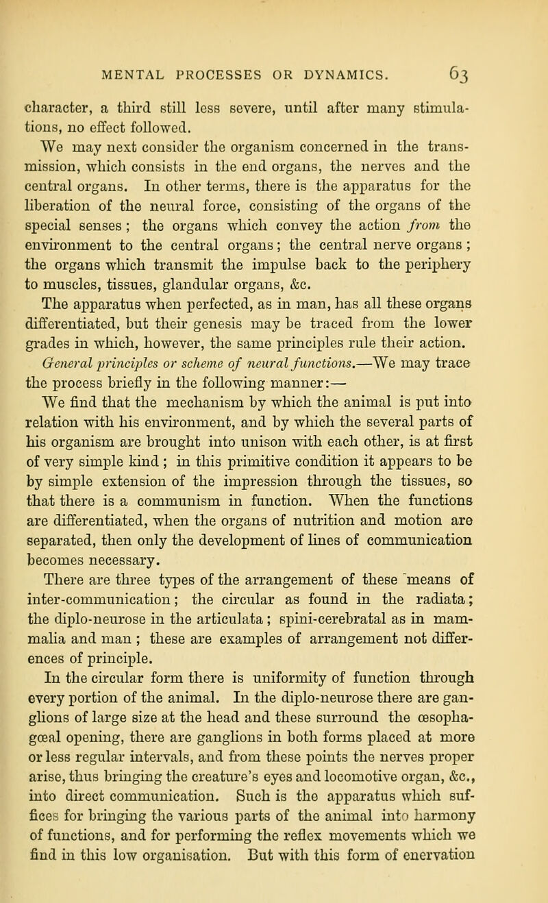 character, a third still less severe, until after many stimula- tions, no effect followed. We may next consider the organism concerned in the trans- mission, which consists in the end organs, the nerves and the central organs. In other terms, there is the apparatus for the liberation of the neural force, consisting of the organs of the special senses ; the organs which convey the action from the environment to the central organs; the central nerve organs ; the organs which transmit the impulse back to the periphery to muscles, tissues, glandular organs, &c. The apparatus when perfected, as in man, has all these organs differentiated, but their genesis may be traced from the lower grades in which, however, the same principles rule their action. General principles or scheme of neural functions.—We may trace the process briefly in the following manner:— We find that the mechanism by which the animal is put into relation with his envu'onment, and by which the several parts of his organism are brought into unison with each other, is at first of very simple kind ; in this primitive condition it appears to be by simple extension of the impression through the tissues, so that there is a communism in function. When the functions are differentiated, when the organs of nutrition and motion are separated, then only the development of lines of communication becomes necessary. There are three types of the arrangement of these means of inter-communication; the cu'cular as found in the radiata; the diplo-neurose in the articulata; spini-cerebratal as in mam- malia and man ; these are examples of arrangement not differ- ences of principle. In the circular form there is uniformity of function through every portion of the animal. In the diplo-neurose there are gan- glions of large size at the head and these surround the cesopha- gceal opening, there are ganglions in both forms placed at more or less regular intervals, and fi'om these points the nerves proj)er arise, thus bringing the creature's eyes and locomotive organ, &c., into direct communication. Such is the apparatus which suf- fices for bringing the various parts of the animal intf» harmony of functions, and for performing the reflex movements which we find in this low organisation. But with this form of enervation