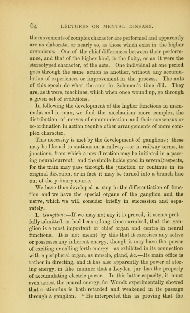 the movements of complex character are performed and apparently are as elaborate, or nearly so, as those which exist in the higher organisms. One of the chief differences between their perform- ance, and that of the higher kind, is the fixity, or as it were the stereotyped character, of the acts. One individual at one period goes through the same action as another, without any accumu- lation of experiences or improvement in the process. The ants of this epoch do what the ants in Solomon's time did. They are, as it were, machines, which when once wound up, go through a given set of evolutions. In following the development of the higher functions in mam- malia and in man, we find the mechanism more complex, the distribution of nerves of communication and their consensus or co-ordination in action requu-e other arrangements of more com- plex character. This necessity is met by the development of ganghons; these may be Hkened to stations on a railway—or in railway terms, to junctions, fi-om which anew direction may be initiated in a pass- ing neural current; and the simile holds good in several respects, for the train may pass through the junction or continue in its original direction, or in fact it may be turned into a branch line out of the primary com-se. We have thus developed a step in the differentiation of func- tion and we have the special organs of the ganghon and the nerve, which we will consider briefly in succession and sepa- rately. 1. Ganglion:—If we may not say it is proved, it seems pret fully admitted, as had been a long time surmised, that the gan- ghon is a most important or chief organ and centre in neural functions. It is not meant by this that it exercises any active or possesses any inherent energy, though it may have the power of exciting or calling forth energy—as exhibited in its connection with a peripheral organ, as muscle, gland, &c.—Its main office is rather in directing, and it has also apparently the power of stor- ing energy, in like manner that a Leyden jar has the property of accumulating electric power. In this latter capacity, it must even arrest the neural energy, for Wundt experunentally showed that a stimulus is both retarded and weakened in its passage through a ganglion.  He interpreted this as proving that the
