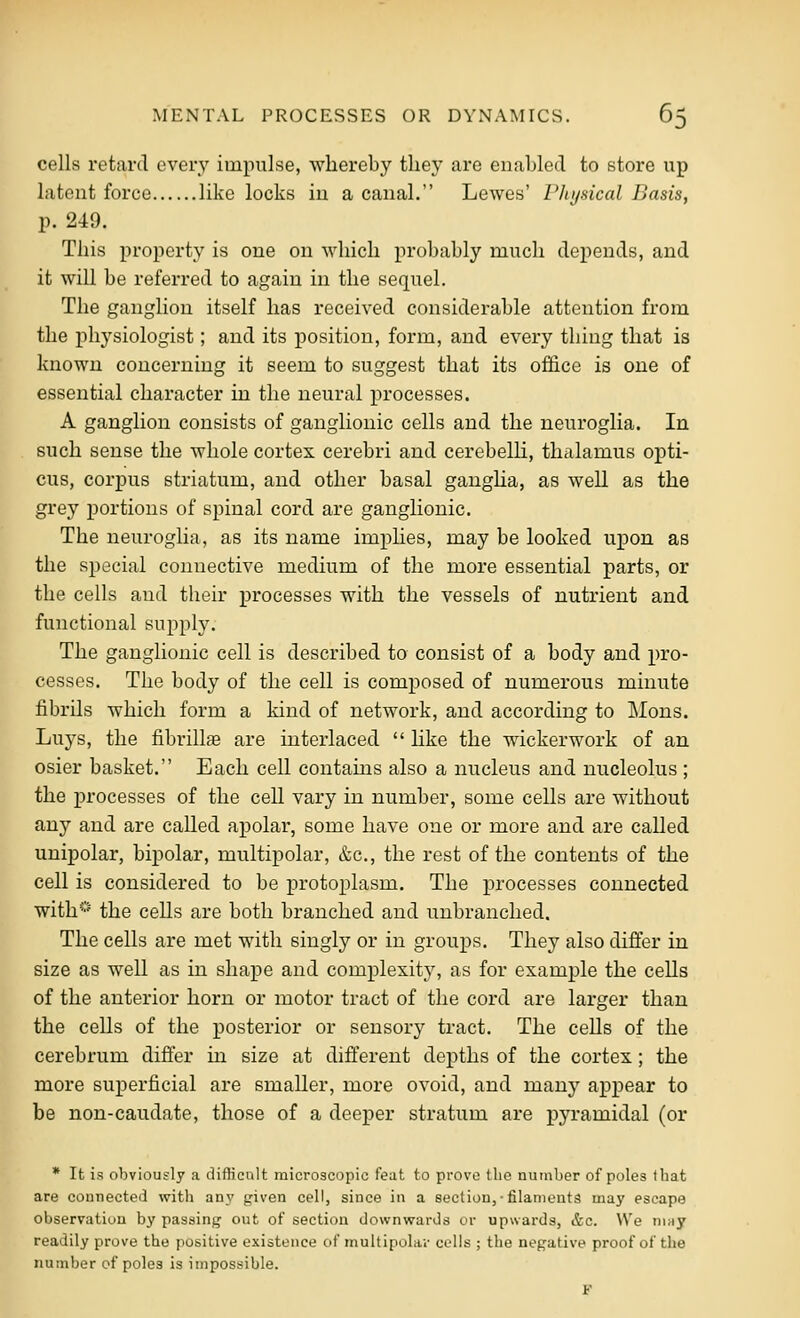 cells retard every impulse, whereby they are enabled to store up latent force like locks in a canal. Lewes' Flujsical Basis, p. 249. This property is one on Avhich pr()l)ably much depends, and it will be referred to again in the sequel. The ganglion itself has received considerable attention from the physiologist; and its position, form, and every thing that is known concerning it seem to suggest that its office is one of essential character in the neural processes. A ganglion consists of ganglionic cells and the neuroglia. In such sense the whole cortex cerebri and cerebelh, thalamus opti- cus, corpus striatum, and other basal gangha, as well as the grey portions of spinal cord are ganglionic. The neuroglia, as its name implies, may be looked upon as the special connective medium of the more essential parts, or the cells and their processes with the vessels of nutrient and functional supply. The ganglionic cell is described to consist of a body and pro- cesses. The body of the cell is composed of numerous minute fibrils which form a kind of network, and according to Mons. Luys, the fibrillaa are interlaced  hke the wickerwork of an osier basket. Each cell contains also a nucleus and nucleolus ; the processes of the cell vary in number, some cells are without any and are called apolar, some have one or more and are called unipolar, bipolar, multipolar, &c., the rest of the contents of the cell is considered to be protoplasm. The processes connected with^''' the cells are both branched and unbranched. The cells are met with singly or in groups. They also differ in size as well as in shape and complexity, as for example the cells of the anterior horn or motor tract of the cord are larger than the cells of the posterior or sensory tract. The cells of the cerebrum differ in size at different depths of the cortex ; the more superficial are smaller, more ovoid, and many appear to be non-caudate, those of a deeper stratum are pyramidal (or * It is obviously a difficult microscopic feat to prove the number of poles that are connected with any given cell, since in a section,-filaments may escape observation by passing out of section downwards or upwards, &c. We niny readily prove the positive existence of multipola;- cells ; the negative proof of the number of poles is impossible. F