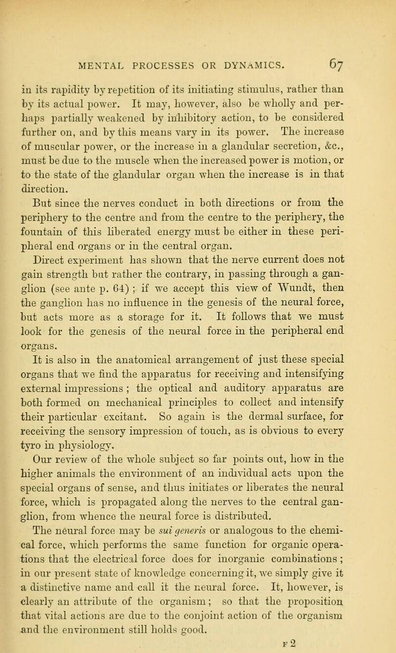 in its rapidih' by rei^etitiou of its initiating stimulus, rather than by its actual power. It may, however, also be wholly and per- haps partially weakened by inhibitory action, to be considered further on, and by this means vary in its power. The increase of muscular power, or the increase in a glandular secretion, &c., must be due to the muscle when the increased power is motion, or to the state of the glandular organ when the increase is in that dii'ection. But since the nerves conduct in both directions or from the periphery to the centre and from the centre to the periphery, the fountain of this hberated energy must be either in these peri- pheral end organs or in the central organ. Dii-ect experiment has shown that the nerve current does not gain strength but rather the contrary, in passing through a gan- glion (see ante p. 64) ; if we accept this view of Wundt, then the ganglion has no influence in the genesis of the neural force, but acts more as a storage for it. It follows that we must look for the genesis of the neural force in the peripheral end organs. It is also in the anatomical arrangement of just these special organs that we find the apparatus for receiving and intensifying external impressions ; the optical and auditory apparatus are both formed on mechanical principles to collect and intensify their particular excitant. So again is the dermal surface, for receiving the sensory impression of touch, as is obvious to every tyro in physiology. Our review of the whole subject so far points out, how in the higher animals the environment of an individual acts upon the special organs of sense, and thus initiates or liberates the neural force, which is propagated along the nerves to the central gan- glion, from Avhence the neural force is distributed. The neural force may be sui rjcn^ris or analogous to the chemi- cal force, which performs the same function for organic opera- tions that the electrical force does for inorganic combinations ; in our present state of knowledge concerning it, we simply give it a distinctive name and call it the neural force. It, however, is clearly an attribute of the organism; so that the proposition that vital actions are due to the conjoint action of the organism and the environment still holds good. f2