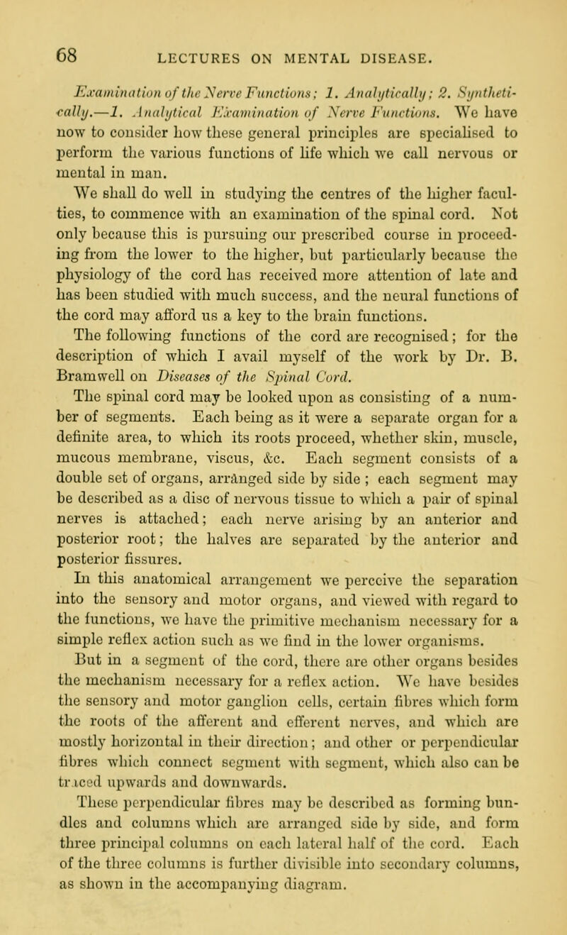 Examinalion of the yerve Functions; 1. AnaUjticalbj; 2. Syntheti- cally.—J. Analytical Kxamination of Nerve Functions. We have now to consider liow these general i)rinciples are speciahsed to perform the various functions of hfe which we call nervous or mental in man. We shall do well in studying the centres of the higher facul- ties, to commence with an examination of the spinal cord. Not only because this is pursuing our prescribed course in proceed- ing from the lower to the higher, but particularly because the physiology of the cord has received more attention of late and has been studied with much success, and the neural functions of the cord may afford us a key to the brain functions. The following functions of the cord are recognised; for the description of which I avail myself of the work by Dr. B. Bramwell on Diseases of the Sjnnal Cord. The spinal cord may be looked upon as consisting of a num- ber of segments. Each being as it were a separate organ for a definite area, to which its roots proceed, whether skin, muscle, mucous membrane, viscus, &c. Each segment consists of a double set of organs, arranged side by side ; each segment may be described as a disc of nervous tissue to which a pan* of spinal nerves is attached; each nerve arising by an anterior and posterior root; the halves are sepai'ated by the anterior and posterior fissures. Li this anatomical arrangement we perceive the separation into the sensory and motor organs, and viewed with regard to the functions, we have the primitive mechanism necessary for a simple reflex action such as we find in the lower organisms. But in a segment of the cord, there are other organs besides the mechanism necessary for a reflex action. We have besides the sensory and motor ganglion cells, certain fibres which form the roots of the afferent and efferent nerves, and which are mostly horizontal in their direction; and other or perpendicular fibres which connect segment with segment, which also can be tr iced upwards and downwards. These perpendicular fibres may be described as forming bun- dles and columns which are an-anged side by side, and form three principal columns on each lateral half of the cord. Each of the three columns is further divisible into secondary columns, as shown in the accompanying diagram.