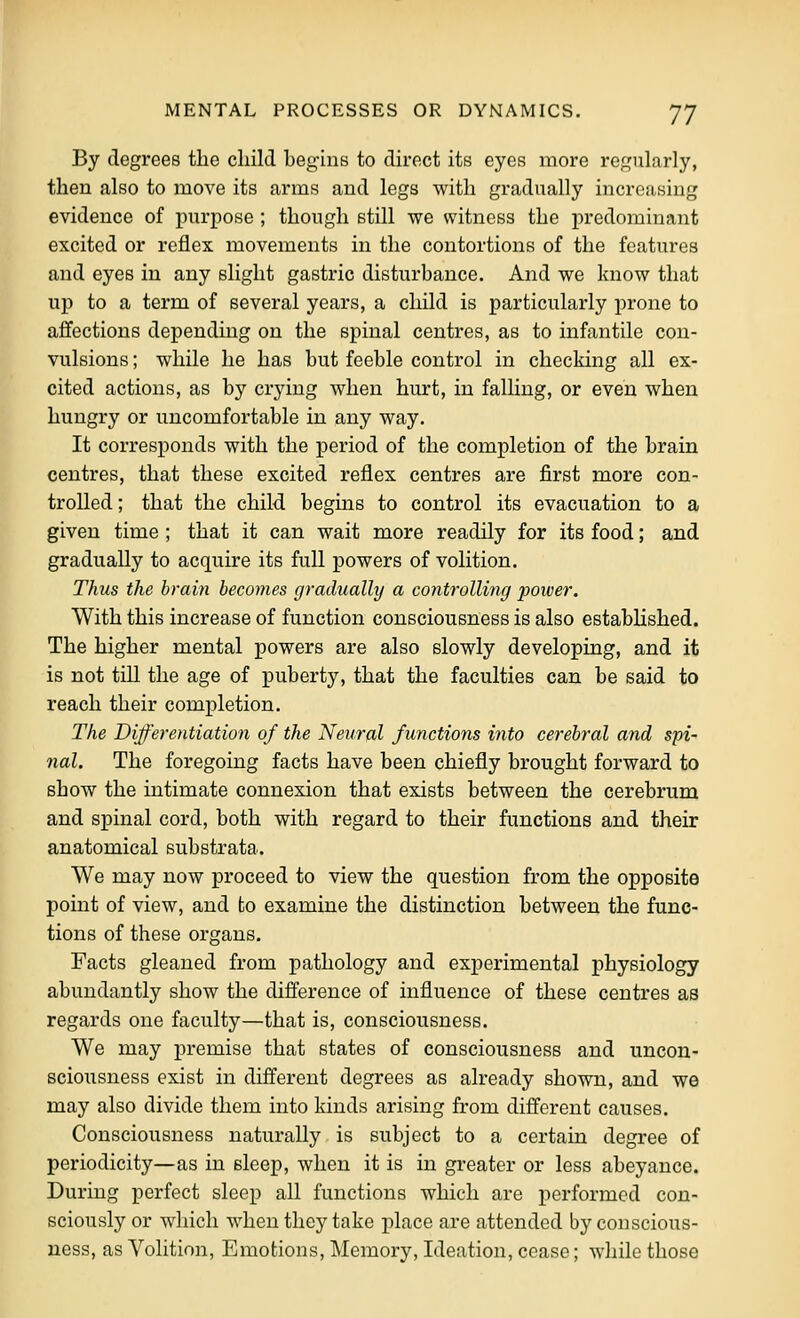 By degrees the child begins to direct its eyes more regularly, then also to move its arms and legs with gradually increasing evidence of purpose ; though still we witness the predominant excited or reflex movements in the contortions of the features and eyes in any slight gastric disturbance. And we know that up to a term of several years, a child is particularly prone to affections depending on the spinal centres, as to infantile con- vulsions ; while he has but feeble control in checking all ex- cited actions, as by crying when hurt, in falling, or even when hungry or uncomfortable in any way. It corresponds with the period of the completion of the brain centres, that these excited reflex centres are first more con- trolled; that the child begins to control its evacuation to a given time ; that it can wait more readily for its food; and gradually to acquire its full powers of volition. Thus the brain becomes gradually a controlling power. With this increase of function consciousness is also established. The higher mental powers are also slowly developing, and it is not till the age of puberty, that the faculties can be said to reach their completion. The Differentiation of the Neural functions into cerebral and spi' nal. The foregoing facts have been chiefly brought forward to show the intimate connexion that exists between the cerebrum and spinal cord, both with regard to their functions and their anatomical substrata. We may now proceed to view the question from the opposite point of view, and to examine the distinction between the func- tions of these organs. Facts gleaned from pathology and experimental physiology abundantly show the difference of influence of these centres as regards one faculty—that is, consciousness. We may premise that states of consciousness and uncon- sciousness exist in different degrees as already shown, and we may also divide them into kinds arising from different causes. Consciousness naturally is subject to a certain degree of periodicity—as in sleep, when it is in greater or less abeyance. During perfect sleep all functions which are performed con- sciously or which when they take place are attended by conscious- ness, as Volition, Emotions, Memoiy, Ideation, cease; while those
