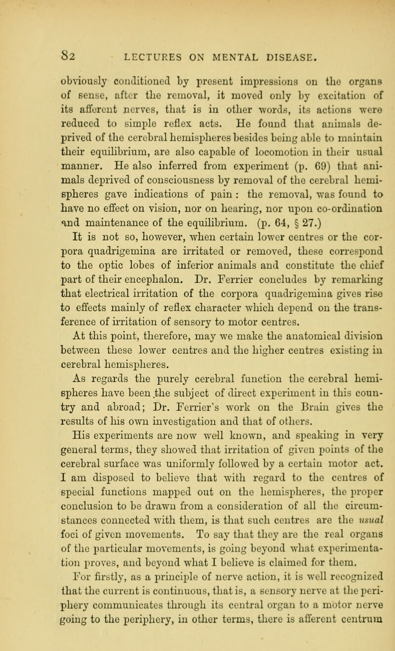 obviously conditionetl by present impressions on the organs of sense, after the removal, it moved only by excitation of its aflforent nerves, that is in other •words, its actions were reduced to simple reflex acts. He found that animals de- prived of the cerebral hemispheres besides being able to maintain their equilibrium, are also capable of locomotion in their usual manner. He also inferred from experiment (p. 69) that ani- mals deprived of consciousness by removal of the cerebral hemi- spheres gave indications of pain : the removal, was found to have no effect on vision, nor on hearing, nor upon co-ordination and maintenance of the equilibrium, (p. 64, § 27.) It is not so, however, when certain lower centres or the cor- j)ora quadrigemina are u-ritated or removed, these con-espond to the optic lobes of inferior animals and constitute the chief part of their encephalon. Dr. Ferrier concludes by remarking that electrical irritation of the corpora quadrigemina gives rise to effects mainly of reflex character which depend on the trans- ference of irritation of sensory to motor centres. At this point, therefore, may we make the anatomical division between these lower centres and the higher centres existing in cerebral hemispheres. As regards the purely cerebral function the cerebral hemi- spheres have been .the subject of du-ect experiment in this coun- try and abroad; Dr. Terrier's work on the Brain gives the results of his o-\^ai investigation and that of others. His experiments are now well known, and speaking in very general terms, they showed that irritation of given points of the cerebral surface was uniformly followed by a certain motor act. I am disposed to bcHcve that with regard to the centres of special functions mapped out on the hemisj)heres, the proper conclusion to be drawn from a consideration of all the circum- stances connected with them, is that such centres are the usual foci of given movements. To say that they are the real organs of the particular movements, is going beyond what experimenta- tion proves, and beyond what I believe is claimed for them. For firstly, as a pi-inciple of uexwe action, it is well recognized that the current is continuous, that is, a sensory nerve at the peri- phery communicates through its central organ to a motor nerve going to the periphery, in other terms, there is afferent centrum