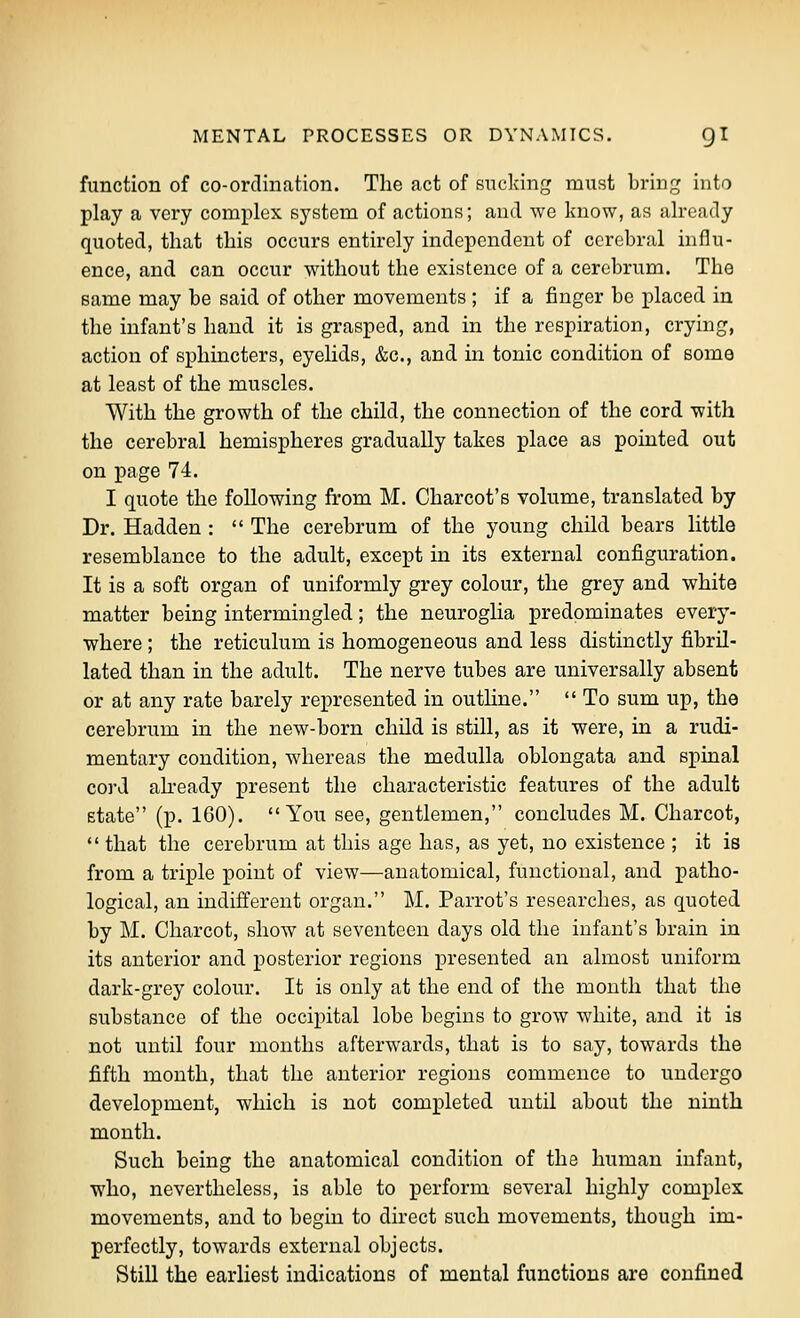 function of co-ordination. The act of eiicldng must bring into play a very complex system of actions; and we know, as already quoted, that this occurs entirely independent of cerebral influ- ence, and can occur without the existence of a cerebrum. The same may be said of other movements ; if a finger be placed in the infant's hand it is grasped, and in the respiration, crying, action of sphincters, eyelids, &c., and in tonic condition of some at least of the muscles. With the growth of the child, the connection of the cord with the cerebral hemispheres gradually takes place as pointed out on page 74. I quote the following from M. Charcot's volume, translated by Dr. Hadden :  The cerebrum of the young child bears little resemblance to the adult, except in its external configuration. It is a soft organ of uniformly grey colour, the grey and white matter being intermingled; the neuroglia predominates every- where ; the reticulum is homogeneous and less distinctly fibril- lated than in the adult. The nerve tubes are universally absent or at any rate barely represented in outline.  To sum up, the cerebrum in the new-born child is still, as it were, in a rudi- mentary condition, whereas the medulla oblongata and spinal cord ah-eady present the characteristic features of the adult state (p. 160). You see, gentlemen, concludes M. Charcot,  that the cerebrum at this age has, as yet, no existence ; it is from a triple point of view—anatomical, functional, and patho- logical, an indifferent organ. M. Parrot's researches, as quoted by M. Charcot, show at seventeen days old the infant's brain in its anterior and posterior regions presented an almost uniform dark-grey colour. It is only at the end of the month that the substance of the occipital lobe begins to grow white, and it is not until four months afterwards, that is to say, towards the fifth month, that the anterior regions commence to undergo development, which is not completed until about the ninth month. Such being the anatomical condition of the human infant, who, nevertheless, is able to perform several highly complex movements, and to begin to direct such movements, though im- perfectly, towards external objects. Still the earliest indications of mental functions are confined