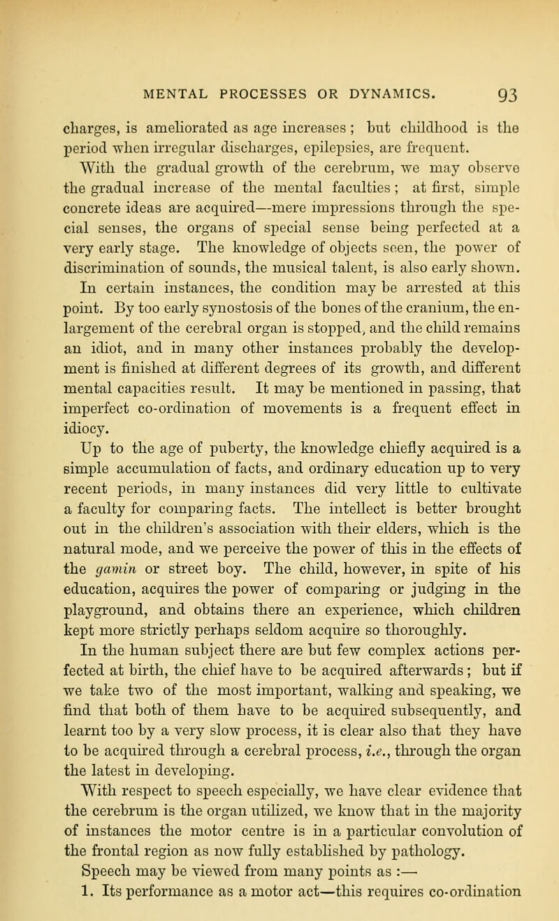 charges, is ameliorated as age increases ; but childhood is the period when irregular discharges, epilepsies, are frequent. With the gradual growth of the cerebrum, we may observe the gradual increase of the mental faculties; at first, simple concrete ideas are acquired—mere impressions through the spe- cial senses, the organs of special sense being perfected at a very early stage. The knowledge of objects seen, the power of discrimination of sounds, the musical talent, is also early shown. In certain instances, the condition may be arrested at this point. By too early synostosis of the bones of the cranium, the en- largement of the cerebral organ is stopped^ and the child remains au idiot, and in many other instances probably the develop- ment is finished at different degrees of its growth, and different mental capacities result. It may be mentioned in passing, that imperfect co-ordination of movements is a frequent effect in idiocy. Up to the age of puberty, the knowledge chiefly acquired is a simple accumulation of facts, and ordinary education up to very recent periods, in many instances did very little to cultivate a faculty for comparing facts. The intellect is better brought out in the children's association with their elders, which is the natural mode, and we perceive the power of this in the effects of the gamin or street boy. The child, however, in spite of his education, acquires the power of comparing or judging in the playground, and obtains there an experience, which children kept more strictly perhaps seldom acquire so thoroughly. In the human subject there are but few complex actions per- fected at birth, the chief have to be acquired afterwards; but if we take two of the most important, walking and speaking, we find that both of them have to be acquh-ed subsequently, and learnt too by a very slow process, it is clear also that they have to be acquu'ed through a cerebral process, i.e., through the organ the latest in developing. With respect to speech especially, we have clear evidence that the cerebrum is the organ utilized, we know that in the majority of instances the motor centre is in a x^articular convolution of the frontal region as now fully established by pathology. Speech may be viewed from many points as :— 1. Its performance as a motor act—this requires co-ordination