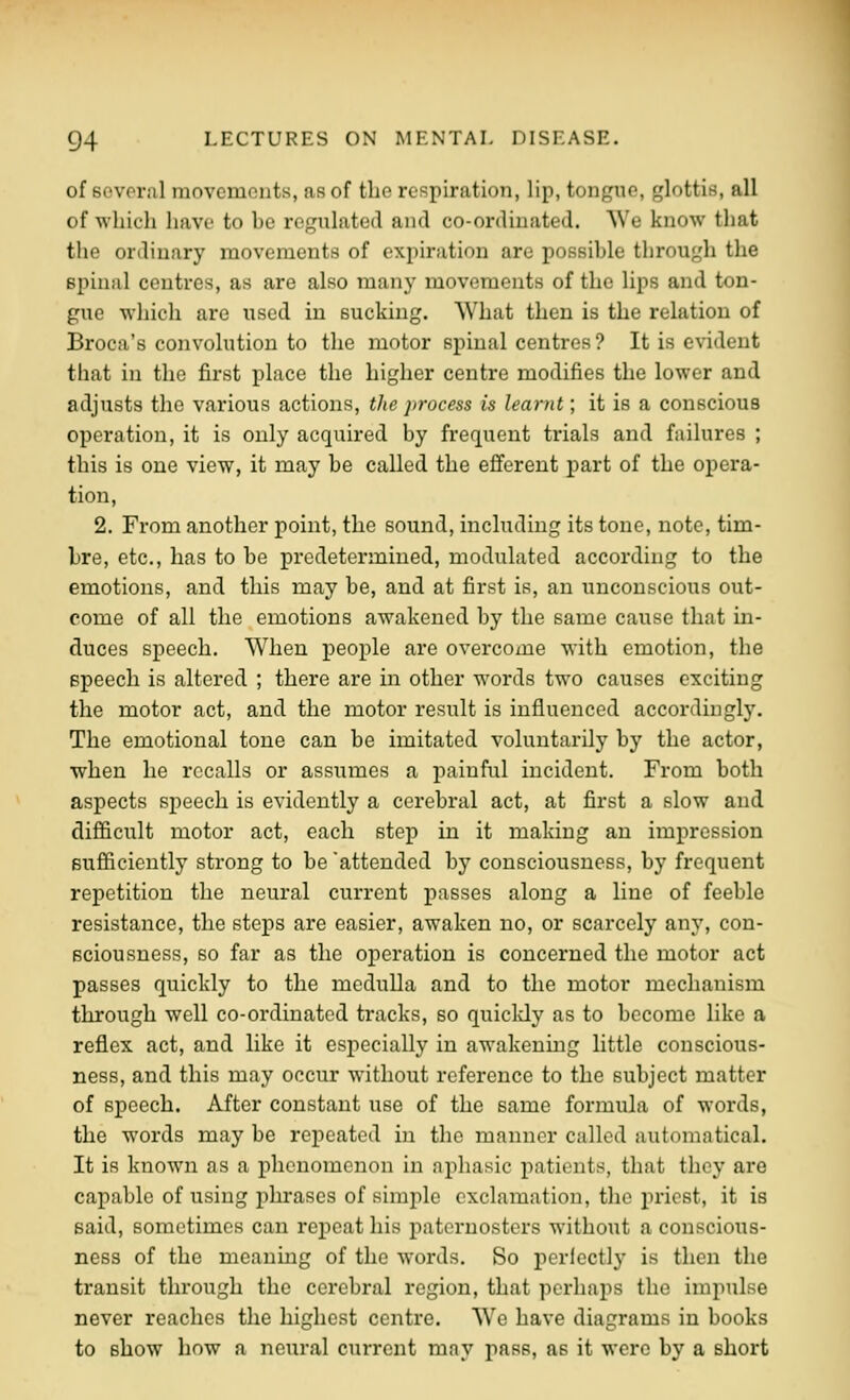 of Bovoral movcmonts, as of the respiration, lip, tongue, glottis, all of wliicli have to be regulated and co-ordinated. We know that the ordinary movements of expiration are possible through the spinal centres, as are also many movements of the lips and ton- gue which are used in sucking. What then is the relation of Broca's convolution to the motor spinal centres? It is evident that in the first place the higher centre modifies the lower and adjusts the various actions, the process is learnt; it is a conscious operation, it is only acquired by frequent trials and failures ; this is one view, it may be called the efferent part of the opera- tion, 2. From another point, the sound, including its tone, note, tim- bre, etc., has to be predetermined, modulated according to the emotions, and this may be, and at first is, an unconscious out- come of all the emotions awakened by the same cause that in- duces speech. When people are overcome with emotion, the speech is altered ; there are in other words two causes exciting the motor act, and the motor result is influenced accordingly. The emotional tone can be imitated voluntarily by the actor, ■when he recalls or assumes a painful incident. From both aspects speech is evidently a cerebral act, at first a slow and difficult motor act, each step in it making an impression sufficiently strong to be 'attended by consciousness, by frequent repetition the neural current passes along a line of feeble resistance, the steps are easier, awaken no, or scarcely any, con- sciousness, so far as the operation is concerned the motor act passes quickly to the medulla and to the motor mechanism through well co-ordinated tracks, so quickly as to become like a reflex act, and like it especially in awakening little conscious- ness, and this may occur without reference to the subject matter of speech. After constant use of the same formula of words, the words may be repeated in the manner called automatical. It is known as a phenomenon in aphasic patients, that they are capable of using phrases of simple exclamation, the priest, it is said, sometimes can repeat his paternosters without a conscious- ness of the meaning of the words. So perfectly is then the transit thi-ough the cerebral region, that perhaps the impulse never reaches the highest centre. We have diagrams in books to show bow a neural current may pass, as it were by a short