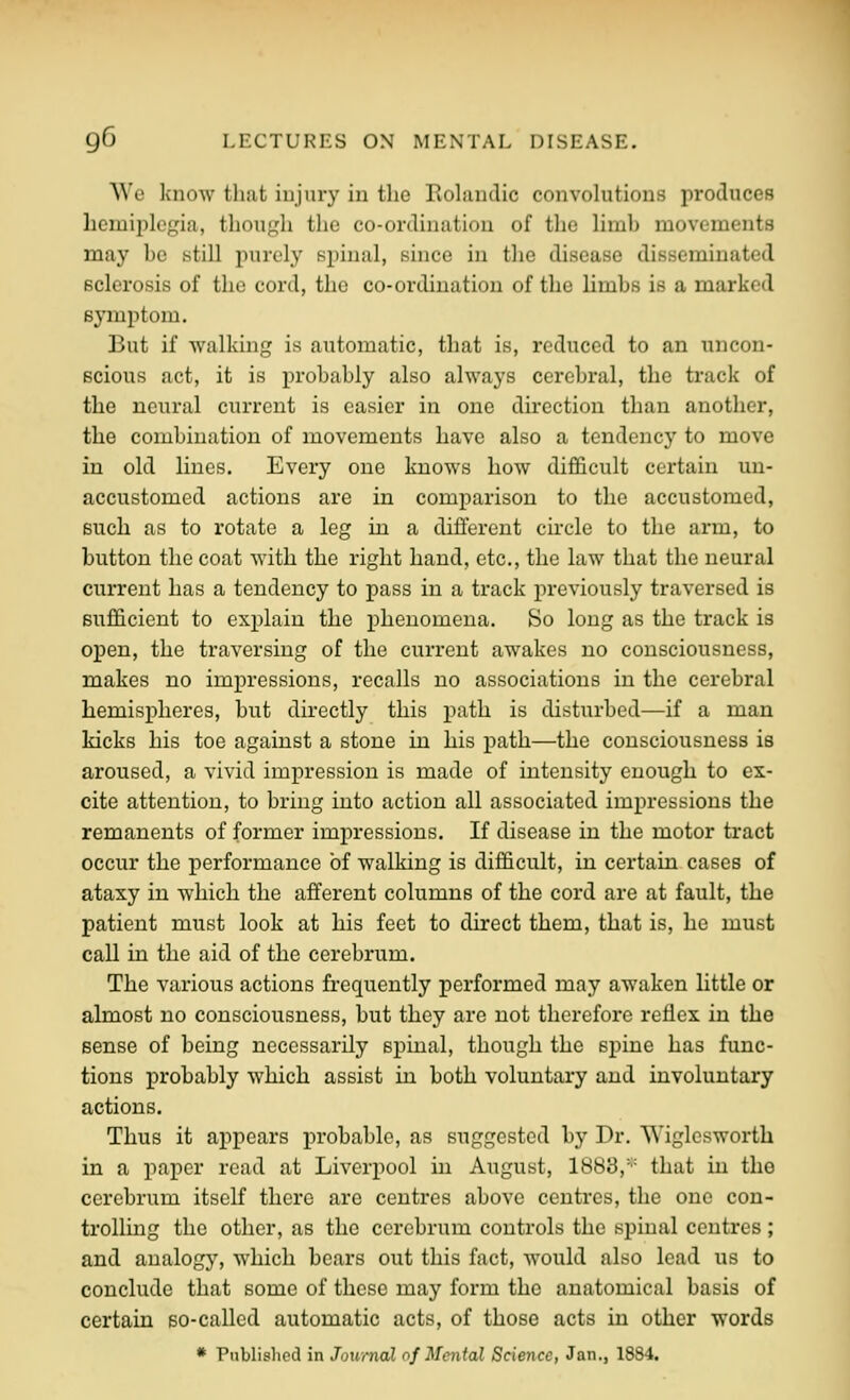 Wo know tliiit injury in the Eolandic convolutions produces hemiplegia, though the co-ordination of the limb movements may be still purely spinal, since in the disease disseminated sclerosis of the cord, the co-ordination of the limbs is a marked symptom. But if walking is automatic, that is, reduced to an uncon- scious act, it is probably also always cerebral, the track of the neural current is easier in one direction than another, the combination of movements have also a tendency to move in old lines. Every one knows how difficult certain un- accustomed actions are in comparison to the accustomed, such as to rotate a leg in a different circle to the arm, to button the coat with the right hand, etc., the law that the neural current has a tendency to pass in a track previously traversed is sufficient to explain the phenomena. So long as the track is ox^en, the traversing of the current awakes no consciousness, makes no impressions, recalls no associations in the cerebral hemispheres, but directly this path is disturbed—if a man kicks his toe against a stone in his path—the consciousness is aroused, a vivid impression is made of intensity enough to ex- cite attention, to bring into action all associated impressions the remanents of former impressions. If disease in the motor tract occur the performance of walking is difficult, in certain cases of ataxy in which the afferent columns of the cord are at fault, the patient must look at his feet to direct them, that is, he must call in the aid of the cerebrum. The various actions frequently performed may awaken httle or almost no consciousness, but they are not therefore reflex in the sense of being necessarily spinal, though the spine has func- tions probably which assist in both voluntary and involuntary actions. Thus it appears probable, as suggested by Dr. Wiglesworth in a paper read at Liverpool in August, 1883,'■■ that in the cerebrum itself there are centres above centres, the one con- trolling the other, as the cerebrum controls the spinal centres ; and analogy, which bears out this fact, would also lead us to conclude that some of these may form the anatomical basis of certain so-called automatic acts, of those acts in other words * Published in Jounuil of Mental Science, Jan., 1884,