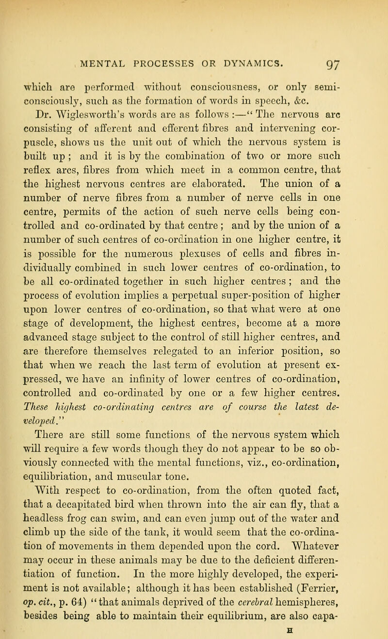 which are performed without consciousness, or only semi- consciously, such as the formation of words in speech, &c. Dr. Wiglesworth's words are as folloAvs :— The nervous arc consisting of afferent and efferent fibres and intervening cor- puscle, shows us the unit out of which the nervous system ia built up ; and it is by the combination of two or more such reflex arcs, fibres from which meet in a common centre, that the highest nervous centres are elaborated. The union of a number of nerve fibres from a number of nerve cells in one centre, permits of the action of such nerve cells being con- trolled and co-ordinated by that centre ; and by the union of a number of such centres of co-ordination in one higher centre, it is possible for the numerous plexuses of cells and fibres in- dividually combined in such lower centres of co-ordination, to be all co-ordinated together in such higher centres ; and the process of evolution implies a perpetual super-position of higher upon lower centres of co-ordination, so that what were at one stage of development, the highest centres, become at a more advanced stage subject to the control of still higher centres, and are therefore themselves relegated to an inferior position, so that when we reach the last term of evolution at present ex- pressed, we have an infinity of lower centres of co-ordination, controlled and co-ordinated by one or a few higher centres. These highest co-ordinating centres are of course the latest de- veloped.'' There are still some functions of the nervous system which will require a few words though they do not appear to be so ob- viously connected with the mental functions, viz., co-ordination, equilibriation, and muscular tone. With respect to co-ordination, from the often quoted fact, that a decapitated bird when thrown into the air can fly, that a headless frog can swim, and can even jump out of the water and climb up the side of the tank, it would seem that the co-ordina- tion of movements in them depended upon the cord. Whatever may occur in these animals may be due to the deficient differen- tiation of function. In the more highly developed, the experi- ment is not available; although it has been established (Ferrier, op. cit., p. 64)  that animals deprived of the cerebral hemispheres, besides being able to maintain their equilibrium, are also capa-