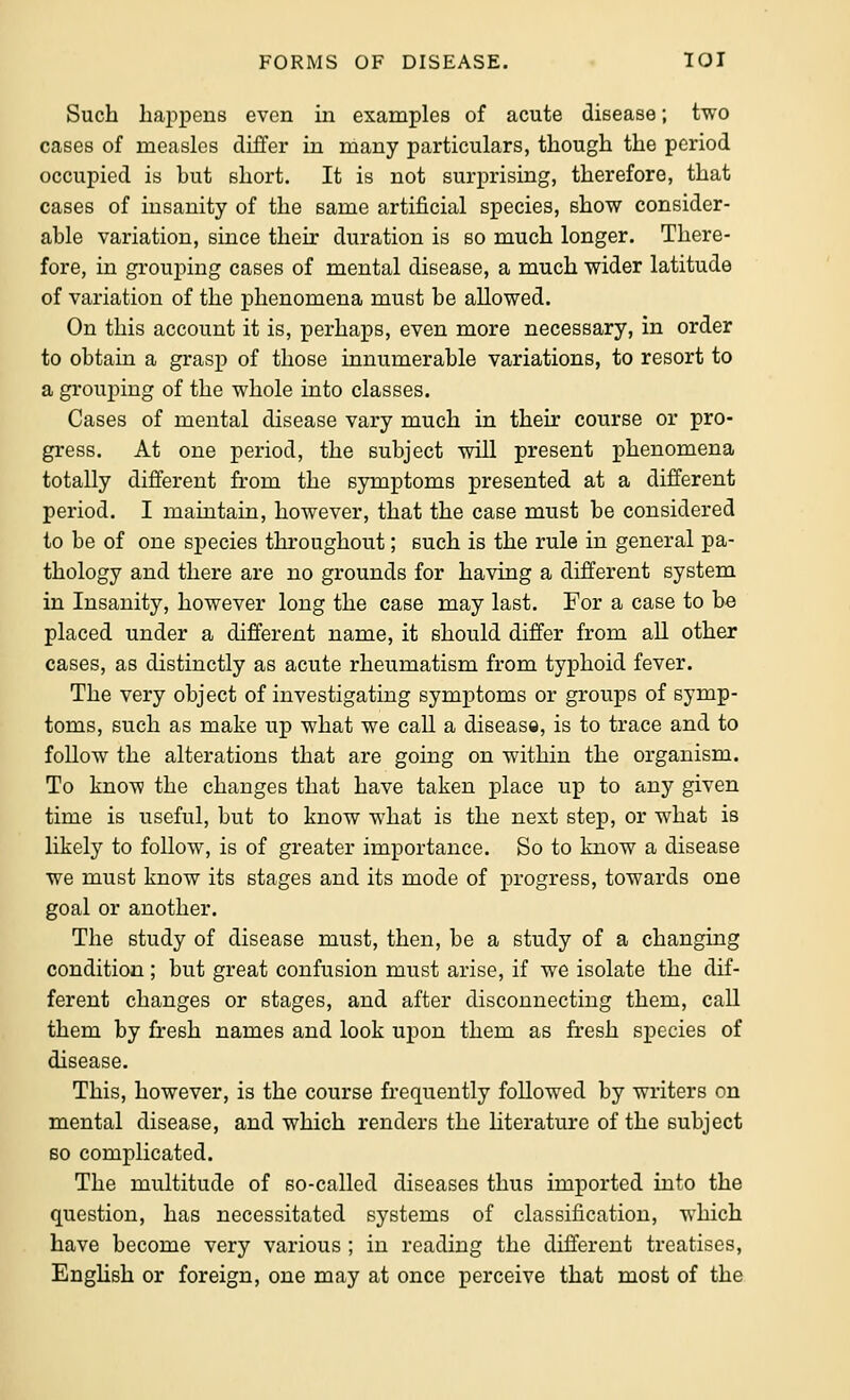 Such liai^peus even in examples of acute disease; two cases of measles differ in many particulars, though the period occupied is but short. It is not surprising, therefore, that cases of insanity of the same artificial species, show consider- able variation, since their duration is so much longer. There- fore, in grouping cases of mental disease, a much wider latitude of variation of the phenomena must be allowed. On this account it is, perhaps, even more necessary, in order to obtain a grasp of those innumerable variations, to resort to a grouping of the whole into classes. Cases of mental disease vary much in their course or pro- gress. At one period, the subject will present phenomena totally different from the symptoms presented at a different period. I maintain, however, that the case must be considered to be of one species throughout; such is the rule in general pa- thology and there are no grounds for having a different system in Insanity, however long the case may last. For a case to be placed under a different name, it should differ from all other cases, as distinctly as acute rheumatism from typhoid fever. The very object of investigating symptoms or groups of symp- toms, such as make up what we call a disease, is to trace and to follow the alterations that are going on within the organism. To know the changes that have taken place up to any given time is useful, but to know what is the next step, or what is likely to follow, is of greater importance. So to know a disease we must know its stages and its mode of progress, towards one goal or another. The study of disease must, then, be a study of a changing condition; but great confusion must arise, if we isolate the dif- ferent changes or stages, and after disconnecting them, call them by fresh names and look upon them as fresh species of disease. This, however, is the course frequently foUowed by writers on mental disease, and which renders the hterature of the subject so complicated. The multitude of so-called diseases thus imported into the question, has necessitated systems of classification, which have become very various ; in reading the different treatises, Enghsh or foreign, one may at once perceive that most of the