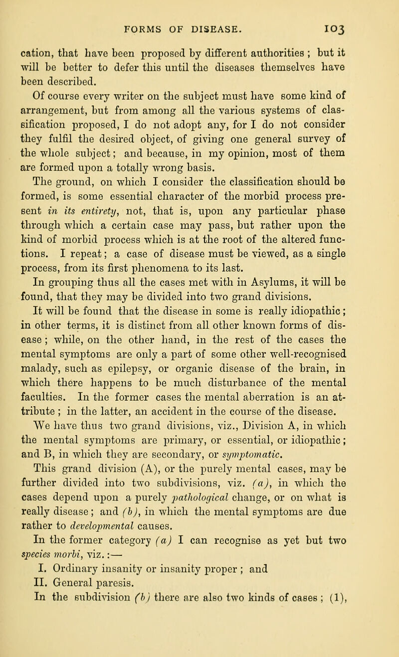 cation, that have been proposed by different authorities ; but it will be better to defer this until the diseases themselves have been described. Of course every writer on the subject must have some kind of arrangement, but from among all the various systems of clas- eification proposed, I do not adopt any, for I do not consider they fulfil the desired object, of giving one general survey of the whole subject; and because, in my opinion, most of them are formed upon a totally wrong basis. The ground, on which I consider the classification should be formed, is some essential character of the morbid process pre- sent in its entirety, not, that is, upon any particular phase through which a certain case may pass, but rather upon the kind of morbid process which is at the root of the altered func- tions. I repeat; a case of disease must be viewed, as a single process, from its first phenomena to its last. In grouping thus all the cases met with in Asylums, it will be found, that they may be divided into two grand divisions. It will be found that the disease in some is really idiopathic; in other terms, it is distinct from all other known forms of dis- ease ; while, on the other hand, in the rest of the cases the mental symptoms are only a part of some other well-recognised malady, such as epilepsy, or organic disease of the brain, in which there happens to be much disturbance of the mental faculties. In the former cases the mental aberration is an at- tribute ; in the latter, an accident in the course of the disease. We have thus two grand divisions, viz., Division A, in which the mental symptoms are primary, or essential, or idiopathic; and B, in which they are secondary, or symptomatic. This grand division (A), or the purely mental cases, may be further divided into two subdivisions, viz. (a), in which the cases depend upon a purely pathological change, or on what is really disease; and (b), in which the mental symptoms are due rather to develojymental causes. In the former category (a) 1 can recognise as yet but two species morhi, viz.:— I. Ordinary insanity or insanity proper ; and II. General paresis.