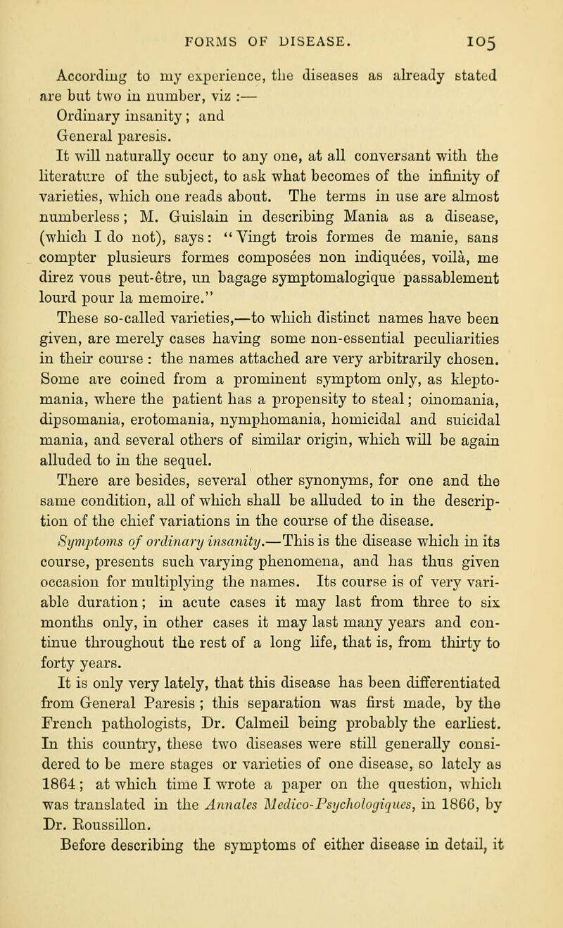 According to my experience, the diseases as already stated are but two in number, viz :—- Ordinary insanity; and General paresis. It will naturally occur to any one, at all conversant with the literature of the subject, to ask what becomes of the infinity of varieties, which one reads about. The terms in use are almost numberless; M. Guislain in describing Mania as a disease, (which I do not), says: Vingt trois formes de manie, sans compter plusieurs formes composees non indiquees, voila, me direz vous peut-etre, un bagage symptomalogique passablement lourd pour la memoire. These so-called varieties,—to which distinct names have been given, are merely cases having some non-essential peculiarities in their course : the names attached are very arbitrarily chosen. Some are coined from a prominent symptom only, as klepto- mania, where the patient has a propensity to steal; oinomania, dipsomania, erotomania, nymphomania, homicidal and suicidal mania, and several others of similar origin, which will be again alluded to in the sequel. There are besides, several other synonyms, for one and the same condition, all of which shall be alluded to in the descrip- tion of the chief variations in the course of the disease. Symptoms of ordinary insanity.—This is the disease which in its course, presents such varying phenomena, and has thus given occasion for multiplying the names. Its course is of very vari- able duration; in acute cases it may last from three to six months only, in other cases it may last many years and con- tinue throughout the rest of a long Hfe, that is, from thirty to forty years. It is only very lately, that this disease has been differentiated from General Paresis ; this separation was first made, by the French pathologists, Dr. Calmeil being probably the earhest. In this country, these two diseases were still generally consi- dered to be mere stages or varieties of one disease, so lately as 1864; at which time I wrote a paper on the question, which was translated in the Annales Medico-Fsychologiqucs, in 18GG, by Dr. Koussillon. Before describing the symptoms of either disease in detail, it