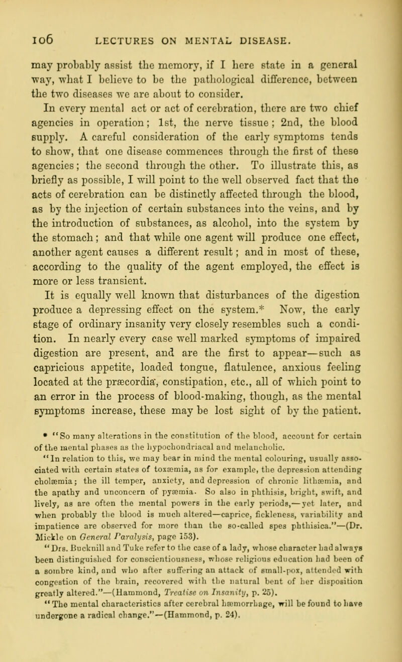 may probably assist the memory, if I here state in a general way, what I believe to be the pathological difference, between the two diseases we are about to consider. In every mental act or act of cerebration, there are two chief agencies in operation; 1st, the nerve tissue; 2nd, the blood supply. A careful consideration of the early symptoms tends to show, that one disease commences through the first of these agencies; the second through the other. To illustrate this, as briefly as possible, I will point to the well observed fact that the acts of cerebration can be distinctly affected through the blood, as by the injection of certain substances into the veins, and by the introduction of substances, as alcohol, into the system by the stomach ; and that while one agent will produce one effect, another agent causes a different result; and in most of these, according to the quality of the agent employed, the effect is more or less transient. It is equally well known that disturbances of the digestion produce a depressing effect on the system.* Now, the early stage of ordinary insanity very closely resembles such a condi- tion. In nearly every case well marked symptoms of impaired digestion are present, and are the first to appear—such as capricious appetite, loaded tongue, flatulence, anxious feeling located at the praecordia, constipation, etc., all of which point to an error in the process of blood-making, though, as the mental symptoms increase, these may be lost sight of by the patient. • So many alterations in the constitution of the blood, account for certain of the mental phases as the hypochondriacal and melancholic. In relation to this, we may bear in mind the mental colouring, usually asso- ciated with certain states of toxa?mia, as for example, the depression attending cbolaeraia; the ill temper, anxiety, and depression of chronic lithffiniia, and the apathy and unconcern of pyiEinia- So also in phthisis, briglit, swift, and lively, as are often the mental powers in the early periods,— yet later, and when probably the blood is much altered—caprice, fickleness, variability and impatience are observed for more than the so-called spes phthisica.—(Dr. Mickle on General J'arahjsis, page 153). Drs. Bucknilland Tuke refer to the case of a lady, whose character had always been distinguished for conscientiousness, whose religious education had been of a sombre kind, and who after suffering an attack of small-pox, attended with congestion of the brain, recovered with the natural bent of her disposition greatly altered.—(Hammond, Treatise on Insanity, p. 25). The mental characteristics after cerebral haemorrhage, will be found to have undergone a radical change.—(Hammond, p. 24).