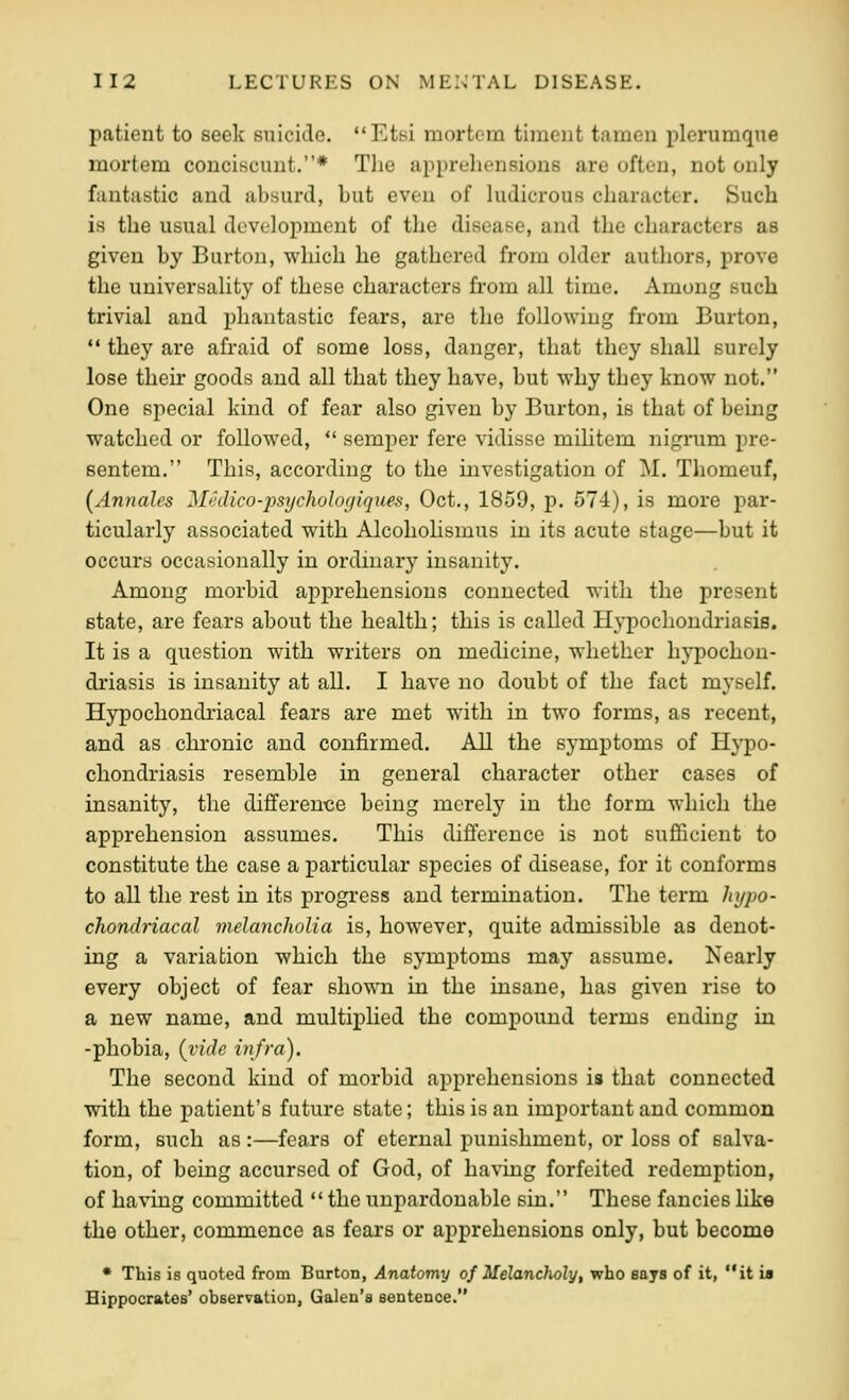 patient to seek suicide. Etsi mortem timent tameu plerumqxie mortem conciscimt.* Tlie apprehensions are often, not only fiuitiistic and absurd, but even of ludicrous character. Such is the usual development of the disease, and the characters as given by Burton, which he gathered from older authors, prove the universality of these characters from all time. Among such trivial and phantastic fears, are the following from Burton,  they are afraid of some loss, danger, that they shall surely lose their goods and all that they have, but why they know not. One special kind of fear also given by Burton, is that of being watched or followed,  semper fere vidisse militem nigrum pre- sentem. This, according to the investigation of M. Thomeuf, (Annales Medico-psycholor/iques, Oct., 1859, p. 574), is more par- ticularly associated with Alcoholismus in its acute stage—but it occurs occasionally in ordinary insanity. Among morbid apprehensions connected with the present state, are fears about the health; this is called Hypochondriasis. It is a question with writers on medicine, whether hypochon- driasis is insanity at all, I have no doubt of the fact myself. Hypochondi'iacal fears are met with in two forms, as recent, and as chronic and confirmed. All the symptoms of Hypo- chondriasis resemble in general character other cases of insanity, the differen-ce being merely in the form which the apprehension assumes. This difference is not sufficient to constitute the case a particular species of disease, for it conforms to all the rest in its progress and termination. The term hypo- chondriacal melancholia is, however, quite admissible as denot- ing a variation which the symptoms may assume. Nearly every object of fear shown in the insane, has given rise to a new name, and multiplied the compound terms ending in -phobia, {vide infra). The second kind of morbid apprehensions is that connected with the patient's future state; this is an important and common form, such as :—fears of eternal punishment, or loss of salva- tion, of being accursed of God, of having forfeited redemption, of having committed  the unpardonable sin. These fancies Hke the other, commence as fears or apprehensions only, but become • This is quoted from Burton, Anatomy of Melanclwly, who says of it, it ia Hippocrates' observation, Galen's sentence.