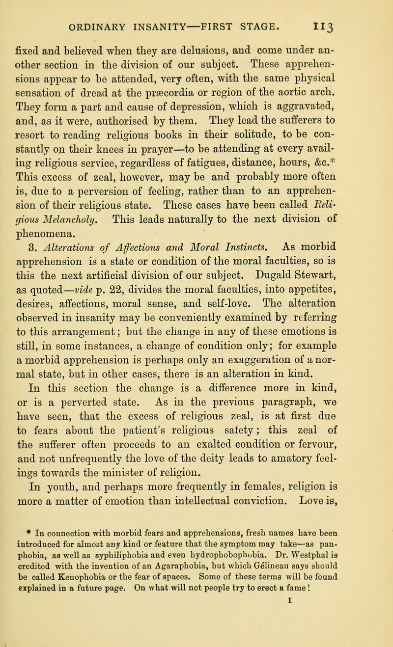 fixed and believed when they are delusions, and come under an- other section in the division of our subject. These apprehen- sions appear to be attended, very often, with the same physical sensation of dread at the prfecordia or region of the aortic arch. They form a part and cause of depression, which is aggravated, and, as it were, authorised by them. Tliey lead the sufferers to resort to reading religious books in their soUtude, to be con- stantly on their knees in prayer—to be attending at every avail- ing religious service, regardless of fatigues, distance, hours, &c.* This excess of zeal, however, may be and probably more often is, due to a perversion of feeling, rather than to an apprehen- sion of their reHgious state. These cases have been called Reli- gious Melancholy. This leads naturally to the next division of phenomena. 3. Alterations of Affections and Moral Instincts. As morbid apprehension is a state or condition of the moral faculties, so is this the next artificial division of our subject. Dugald Stewart, as quoted—vide p. 22, divides the moral faculties, into appetites, desires, afiections, moral sense, and self-love. The alteration observed in insanity may be conveniently examined by referring to this arrangement; but the change in any of these emotions is still, in some instances, a change of condition only; for example a morbid apprehension is perhaps only an exaggeration of a nor- mal state, but iu other cases, there is an alteration in kind. In this section the change is a difi'erence more in kind, or is a perverted state. As in the previous paragraph, we have seen, that the excess of religious zeal, is at first due to fears about the patient's religious safety; this zeal of the sufferer often proceeds to an exalted condition or fervour, and not unfrequently the love of the deity leads to amatory feel- ings towards the minister of religion. In youth, and perhaps more frequently in females, religion is more a matter of emotion than intellectual conviction. Love is, * In connection with morbid fears and apprehensions, fresh names have been introduced for almost any kind or feature that the symptom may take—as pan- phobia, as well as syphiliphobia and even hydrophobophobia. Dr. Westphal is credited with the invention of an Agaraphobia, but which Gelineau says should be called Kenophobia or the fear of spaces. Some of these terms will bo found explained in a future page. On what will not people try to erect a fame I I