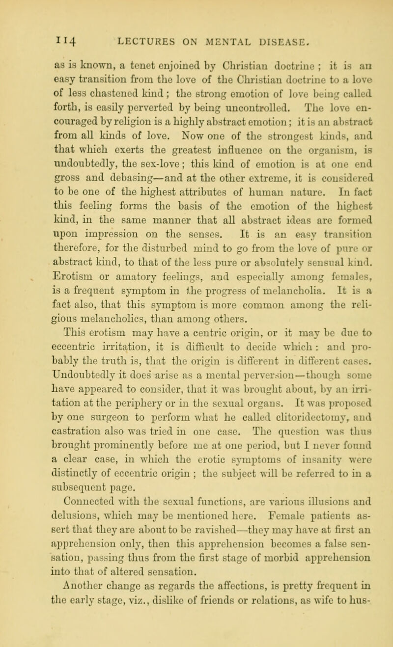 as is known, a tenet enjoined by Christian doctrine ; it is an easy transition from tlie love of the Christian doctrine to a love of less chastened kind ; the strong emotion of love being called forth, is easily perverted by being uncontrolled. The love en- couraged by rehgion is a highly abstract emotion; it is an abstract from all kinds of love. Now one of the strongest kinds, and that which exerts the greatest influence on the organism, is undoubtedly, the sex-love; this kind of emotion is at one end gross and debasing—and at the other extreme, it is considered to be one of the highest attributes of human nature. In fact this feeling forms the basis of the emotion of the highest kind, in the same manner that all abstract ideas are formed upon impression on the senses. It is an easy transition therefore, for the disturbed mind to go from the love of pure or abstract kind, to that of the less pure or absolutely sensual kind. Erotism or amatory feehngs, and especially among females, is a frequent symptom in the progress of melancholia. It is a fact also, that this symptom is more common among the reli- gious melancholies, than among others. This erotism may have a centric origin, or it may be due to eccentric ixTitation, it is difficult to decide which : and jiro- bably the truth is, that the origin is difi'erent in dififerent cases. Undoubtedly it does' arise as a mental perversion—though some have aj)peared to consider, that it Avas brought about, by an irri- tation at the periphery or in tJie sexual organs. It was proposed by one surgeon to perform what he called chtoridectomy, and castration also was tried in one case. The question was thus brought prominently before me at one period, but I never found a clear case, in which the erotic symj^toms of insanity were distinctly of eccentric origin ; the subject will be referred to in a subsequent page. Connected with the sexual functions, are various illusions and delusions, which may be mentioned here. Female patients as- sert that they are about to be ravished—they may have at first an apprehension only, then this apprehension becomes a false sen- sation, passuig thus from the first stage of morbid ai>prehension into that of altered sensation. Another change as regards the affections, is pretty frequent in the early stage, viz., dishke of friends or relations, as wife to bus-
