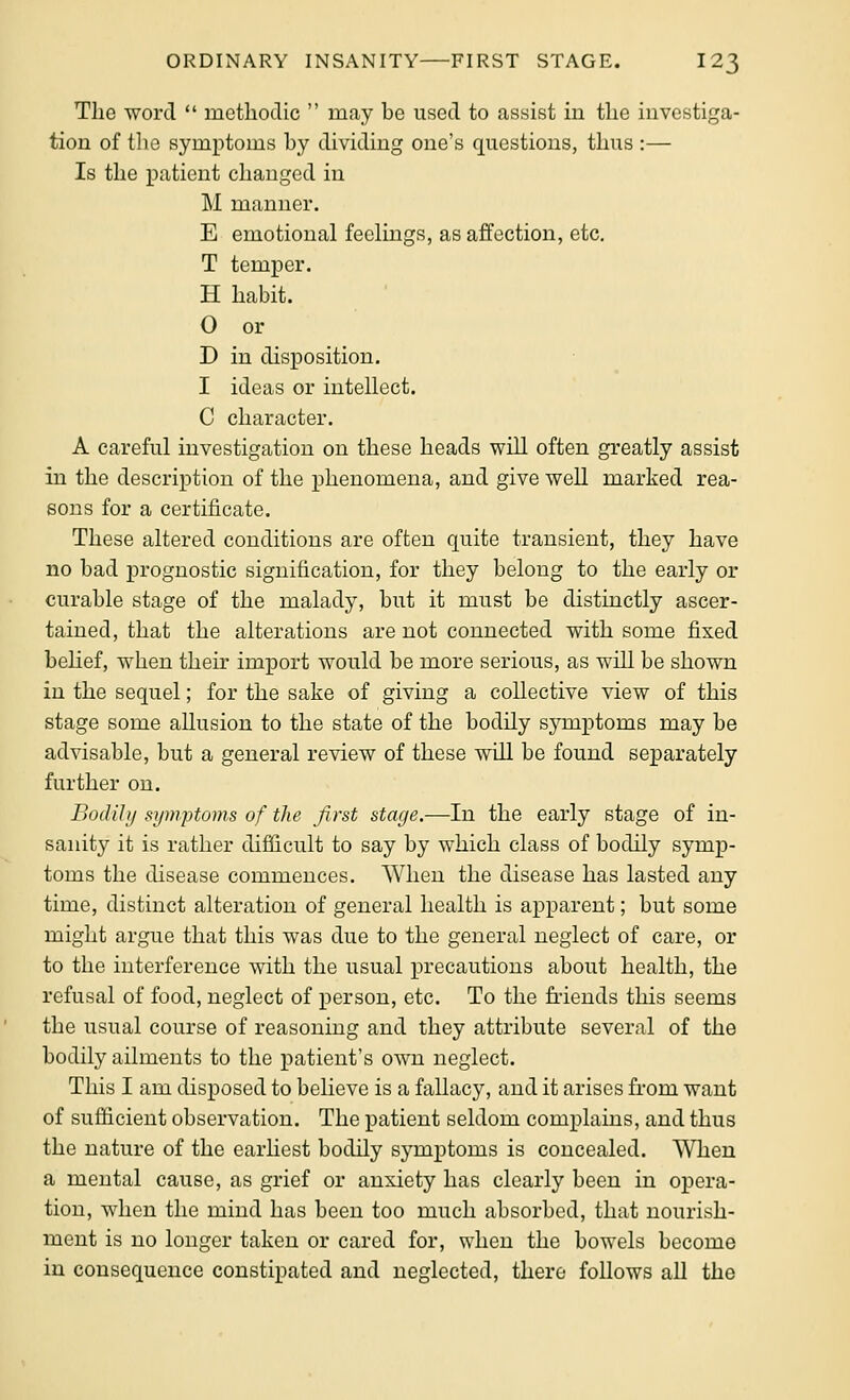 The word  methodic  may be used to assist in the investiga- tion of tlie symptoms by dividing one's questions, thus :— Is the patient changed in M manner. E emotional feelings, as affection, etc. T temper. H habit. 0 or D in disposition. 1 ideas or intellect. C character. A careful investigation on these heads will often greatly assist in the description of the phenomena, and give well marked rea- sons for a certificate. These altered conditions are often quite transient, they have no bad prognostic signification, for they belong to the early or curable stage of the malady, but it must be distinctly ascer- tained, that the alterations are not connected with some fixed behef, when their import would be more serious, as will be shown in the sequel; for the sake of giving a collective view of this stage some allusion to the state of the bodUy symptoms may be advisable, but a general review of these wUl be found separately further on. Bodihj symptoms of the first stage.—In the early stage of in- sanity it is rather difficult to say by which class of bodily symp- toms the disease commences. When the disease has lasted any time, distinct alteration of general health is apparent; but some might argue that this was due to the general neglect of care, or to the interference with the usual precautious about health, the refusal of food, neglect of person, etc. To the friends this seems the usual course of reasoning and they attribute several of the bodily ailments to the patient's own neglect. This I am disposed to believe is a fallacy, and it arises from want of sufficient observation. The patient seldom complains, and thus the nature of the earhest bodily symptoms is concealed. When a mental cause, as grief or anxiety has clearly been in opera- tion, when the mind has been too much absorbed, that nourish- ment is no longer taken or cared for, when the bowels become in consequence constipated and neglected, there follows all the