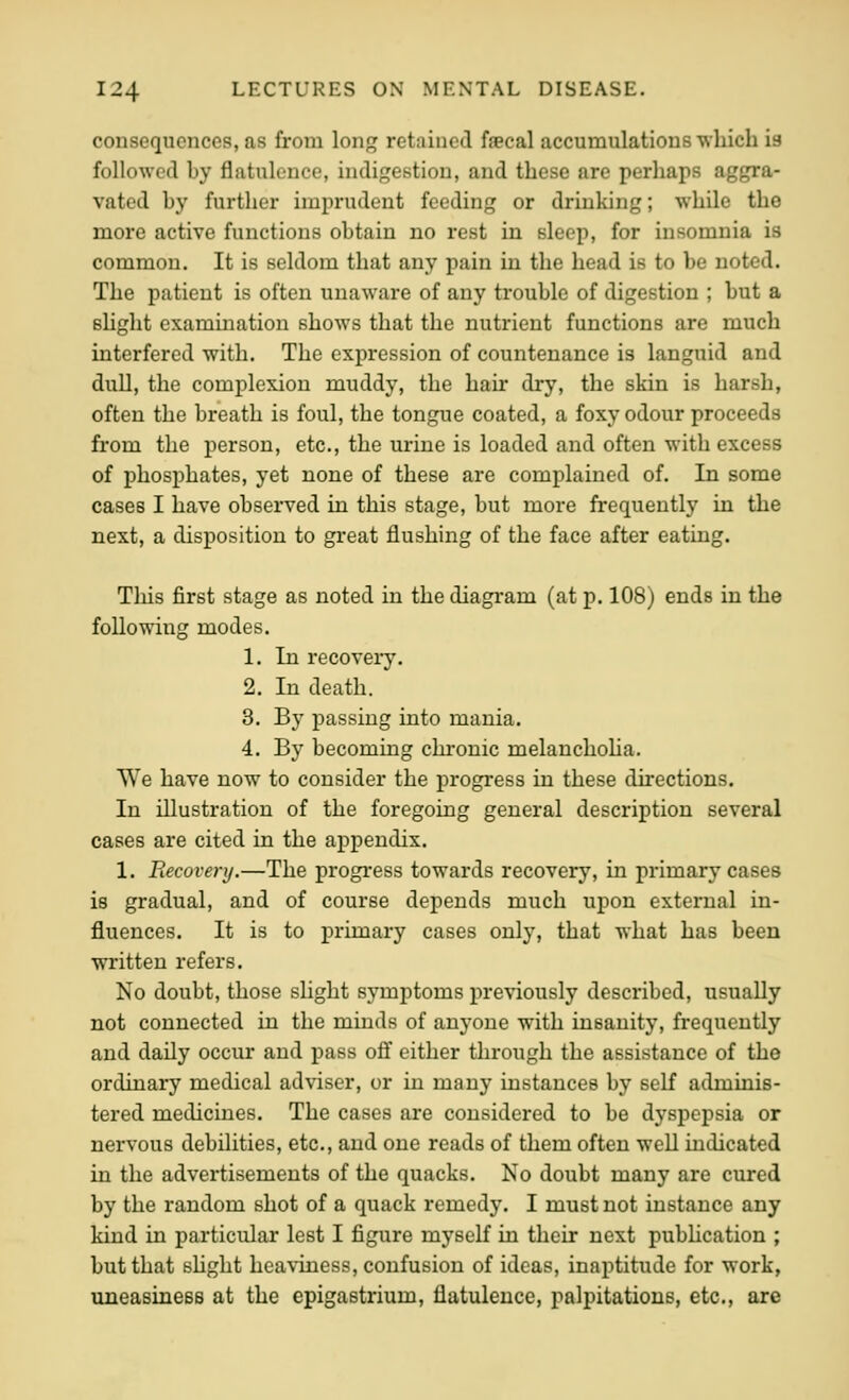 consequences, as from lonj? retained faecal accumulations which is followed by flatulence, indigestion, and these are perhaps aggra- vated by further imprudent feeding or drinking; while the more active functions obtain no rest in sleep, for insomnia is common. It is seldom that any pain in the head is to be noted. The patient is often unaware of any trouble of digestion ; but a shght exammation shows that the nutrient functions are much interfered with. The expression of countenance is languid and dull, the complexion muddy, the hair dry, the skin is harsh, often the breath is foul, the tongue coated, a foxy odour proceeds from the person, etc., the urine is loaded and often with excess of phosphates, yet none of these are complained of. In some cases I have observed in this stage, but more frequently in the next, a disposition to great flushing of the face after eating. This first stage as noted in the diagram (at p. 108) ends in the following modes. 1. In recovery. 2. In death. 3. By passing into mania. 4. By becoming chi'onic melanchoha. We have now to consider the progress in these directions. In illustration of the foregoing general description several cases are cited in the appendix. 1. Recovery.—The progress towards recovery, in primary cases is gradual, and of course depends much upon external in- fluences. It is to primary cases only, that what has been written refers. No doubt, those slight symptoms previously described, usually not connected in the minds of anyone with insanity, frequently and daily occur and pass off either through the assistance of the ordinary medical adviser, or in many instances by self adminis- tered medicines. The cases are considered to be dyspepsia or nervous debilities, etc., and one reads of them often well indicated in the advertisements of the quacks. No doubt many are cured by the random shot of a quack remedy. I must not instance any kind in particular lest I figure myself in their next pubhcation ; but that shght heaviness, confusion of ideas, inaptitude for work, uneasiness at the epigastrium, flatulence, palpitations, etc., are