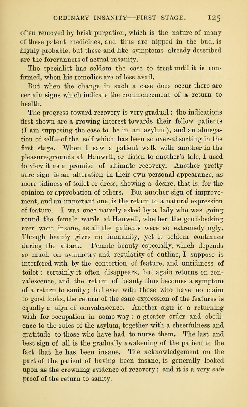 often removed by brisk purgation, wliicli is the nature of many of these patent medicines, and thus are nipped in the bud, is highly probable, but these and like symptoms already described are the forerunners of actual insanity. The specialist has seldom the case to treat until it is con- firmed, when his remedies are of less avail. But when the change in such a case does occur there are certain signs which indicate the commencement of a return to health. The progress toward recovery is very gradual; the indications first shown are a growing interest towards their fellow patients (I am supposing the case to be in an asylum), and an abnega- tion of self—of the self which has been so over-absorbing in the first stage. When I saw a patient walk with another in the pleasure-grounds at Hanwell, or listen to another's tale, I used to view it as a promise of ultimate recovery. Another pretty sure sign is an alteration in their own personal appearance, as more tidiness of toilet or dress, showing a desire, that is, for the opinion or approbation of others. But another sign of improve- ment, and an important one, is the return to a natural expression of feature. I was once naively asked by a lady who was going- round the female wards at Hanwell, whether the good-looking ever went insane, as all the patients were so extremely ugly. Though beauty gives no immunity, yet it seldom continues during the attack. Female beauty especially, which depends so much on symmetry and regularity of outline, I suppose is interfered with by the contortion of feature, and untidiness of toilet; certainly it often disappears, but again returns on con- valescence, and the return of beauty thus becomes a symptom of a return to sanity; but even with those who have no claim to good looks, the return of the sane expression of the features is equally a sign of convalescence. Another sign is a returning wish for occupation in some way ; a greater order and obedi- ence to the rules of the asylum, together with a cheerfulness and gratitude to those who have had to nurse them. The last and best sign of all is the gradually awakening of the patient to the fact that he has been insane. The acknowledgement on the part of the patient of having been insane, is generally looked upon as the crowning evidence of recovery ; and it is a very safe proof of the return to sanity.