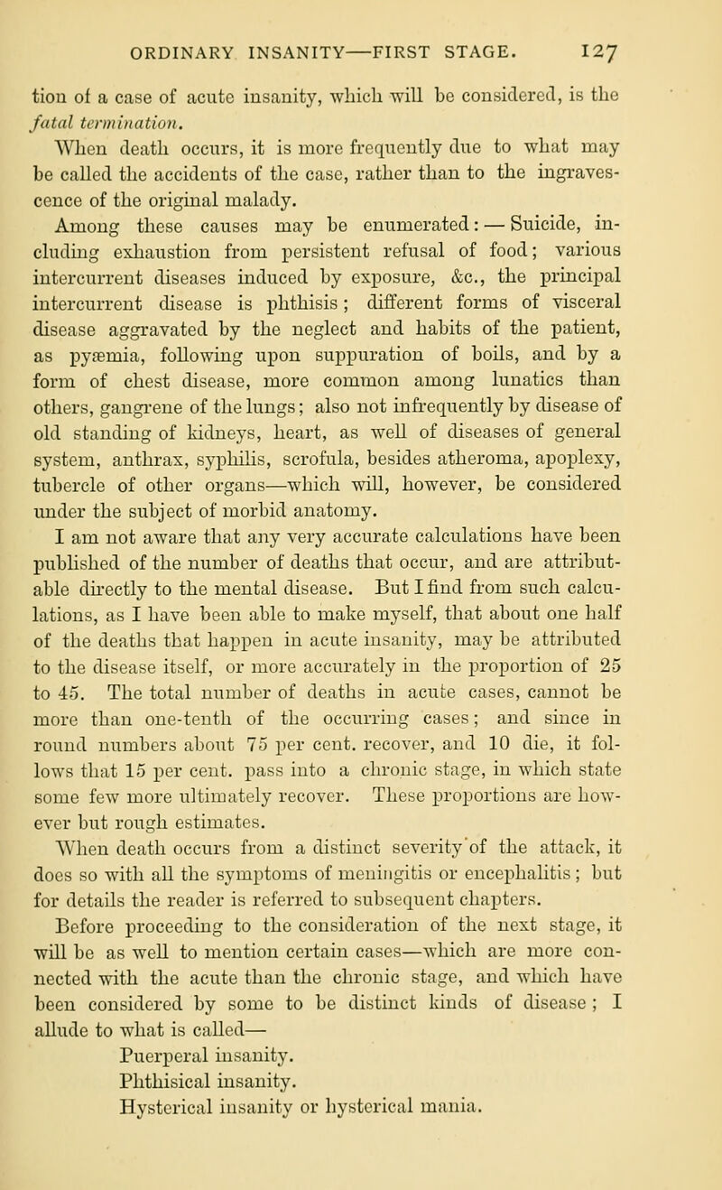 tion of a case of acute iusauity, which will be considered, is the fatal termi)iation. When death occurs, it is more frequently due to what may be called the accidents of the case, rather than to the ingraves- cence of the original malady. Among these causes may be enumerated: — Suicide, in- cludmg exhaustion from persistent refusal of food; various intercurrent diseases induced by exposure, &c., the principal intercurrent disease is phthisis; different forms of visceral disease aggravated by the neglect and habits of the patient, as pyfemia, following upon suppuration of boils, and by a form of chest disease, more common among lunatics than others, gangrene of the lungs; also not infrequently by disease of old standing of kidneys, heart, as well of diseases of general system, anthrax, syphilis, scrofula, besides atheroma, apoplexy, tubercle of other organs—which will, however, be considered under the subject of morbid anatomy. I am not aware that any very accurate calculations have been pubhshed of the number of deaths that occur, and are attribut- able directly to the mental disease. But I find from such calcu- lations, as I have been able to make myself, that about one half of the deaths that happen in acute insanity, may be attributed to the disease itself, or more accurately in the proportion of 25 to 45. The total number of deaths in acute cases, cannot be more than one-tenth of the occurring cases; and since in round numbers about 75 per cent, recover, and 10 die, it fol- lows that 15 per cent, pass into a chronic stage, in which state some few more ultimately recover. These proportions are how- ever but rough estimates. When death occurs from a distinct severity'of the attack, it does so with all the symptoms of meningitis or encephalitis; but for details the reader is referred to subsequent chapters. Before proceeding to the consideration of the next stage, it will be as well to mention certain cases—which are more con- nected with the acute than the chronic stage, and which have been considered by some to be distinct kinds of disease ; I allude to what is called— Puerperal insanity. Phthisical insanity. Hysterical insanity or hysterical mania.