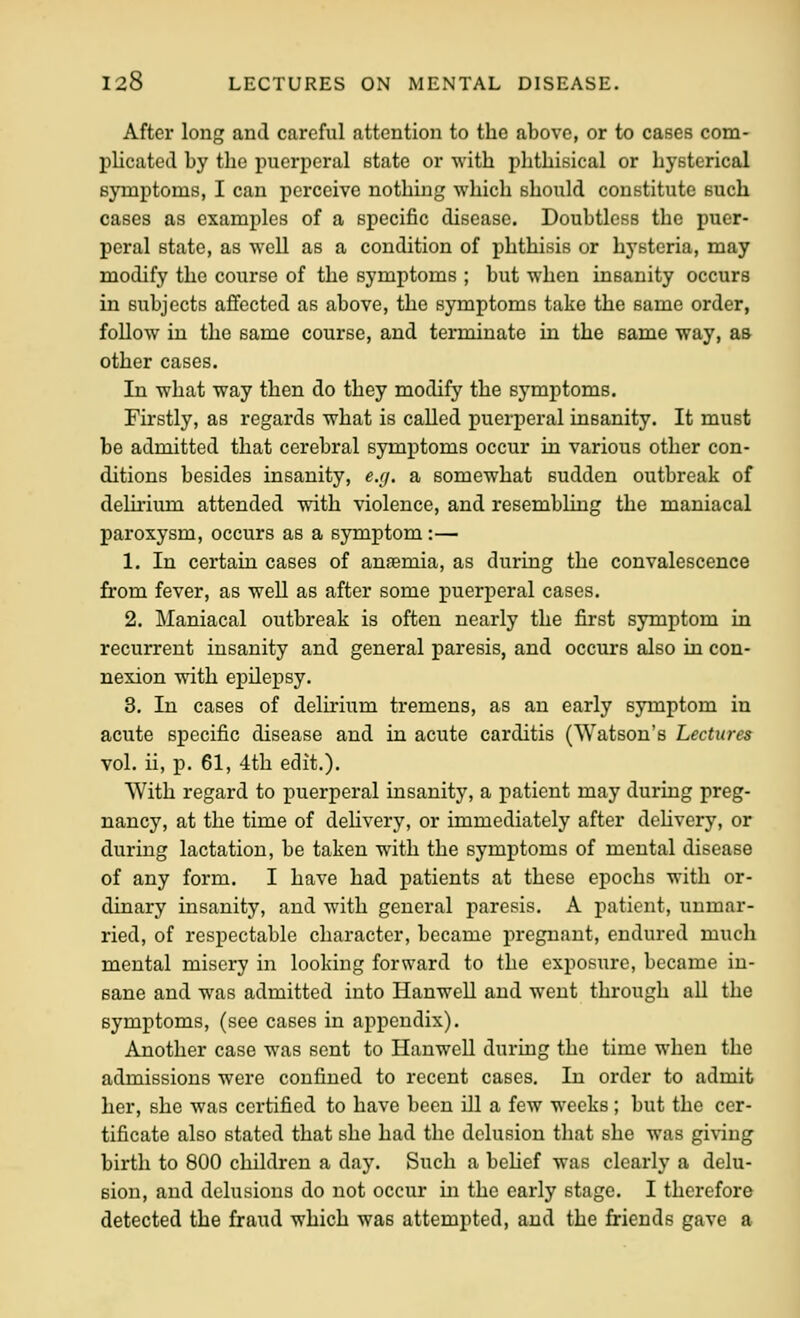 After long and careful attention to the above, or to cases com- plicated by the puerperal state or with phthisical or hysterical symptoms, I can perceive nothing which should constitute such cases as examples of a specific disease. Doubtless the puer- peral state, as well as a condition of phthisis or hysteria, may modify the course of the symptoms ; but when insanity occurs in subjects affected as above, the symptoms take the same order, follow in the same course, and terminate in the same way, as other cases. In what way then do they modify the symptoms. Firstly, as regards what is called puerperal insanity. It must be admitted that cerebral symptoms occur in various other con- ditions besides insanity, e.(j. a somewhat sudden outbreak of delii-ium attended with violence, and resembling the maniacal paroxysm, occurs as a symptom:— 1. In certain cases of ansemia, as during the convalescence from fever, as well as after some puerperal cases. 2. Maniacal outbreak is often nearly the first symptom in recurrent insanity and general paresis, and occurs also in con- nexion with epilepsy. 3. In cases of delirium tremens, as an early symptom in acute specific disease and in acute carditis (Watson's Lectures vol. ii, p. 61, 4th edit.). With regard to puerperal insanity, a patient may during preg- nancy, at the time of dehvery, or immediately after dehvery, or during lactation, be taken with the symptoms of mental disease of any form. I have had patients at these epochs with or- dinary insanity, and with general paresis. A patient, unmar- ried, of respectable character, became pregnant, endured much mental misery in looking forward to the exposure, became in- sane and was admitted into Hanwell and went through all the symptoms, (see cases in appendix). Another case was sent to Hanwell during the time when the admissions were confined to recent cases. In order to admit her, she was certified to have been ill a few weeks; but the cer- tificate also stated that she had the delusion that she was giving birth to 800 children a day. Such a behef was clearly a delu- sion, and delusions do not occur in the early stage. I therefore detected the fraud which was attempted, and the friends gave a