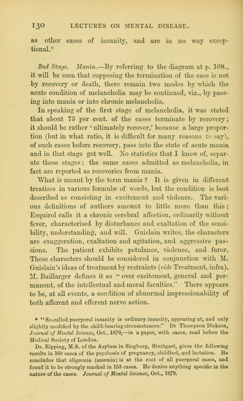 as other cases of insanity, and are in no way excep- tional.'' 2n(l Staije. Mania.—By referring to the diagram at p. 108., it will be seen that supposing the termination of the case is not by recovery or death, there remain two modes by which the acute condition of melanchoHa may be continued, viz., by pass- ing into mania or into chronic melancholia. In speaking of the first stage of melancholia, it was stated that about 75 per cent, of the cases terminate by recover}'; it should be rather ' ultimately recover,' because a large propor- tion (but in what ratio, it is difficult for many reasons to say'), of such cases before recovery, pass into the state of acute mania and in that stage get well. No statistics that I Imow of, separ- ate these stages; the same cases admitted as melancholia, in fact are reported as recoveries from mania. What is meant by the term mania ? It is given in different treatises in various formula) of words, but the condition is best described as consisting in excitement and ■snolence. The vari- ous definitions of authors amount to little more than this ; Esquirol calls it a chronic cerebral aflection, ordinarily without fever, characterised by disturbance and exaltation of the seusi- bihty, understanding, and will. Guislaiu writes, the characters are exaggeration, exaltation and agitation, and aggressive pas- sions. The patient exhibits petulance, violence, and furor. These characters should be considered in conjunction with M. Guislain's ideas of treatment by restraints {vide Treatment, infra). M. Baillarger defines it as  over excitement, general and per- manent, of the intellectual and moral faculties. There appears to be, at all events, a condition of abnormal impressiouabihty of both afferent and efferent nerve action. *  So-called puerperal insanity is ordinary insanity, appearing at, and only elishtly modified by the cbild-bearing circumstances. Dr Thompson Dickson, Journal of Mental Science, Oct., 1870,—in a paper, with cases, read before the Medical Society of London. Dr. Ripping, M.S. of the Asylum in Siopburg, Stuttgart, gives the following results in 163 cases of the psychosis of pregnancy, childbed, and lactation. He concludes that oliga^mia (ancemia) is at the root of all puerperal cases, and found it to be strongly marked in 153 cases. He denies anything specific in the nature of the cases. JoumaX of Mental Science, Oct., 1878.