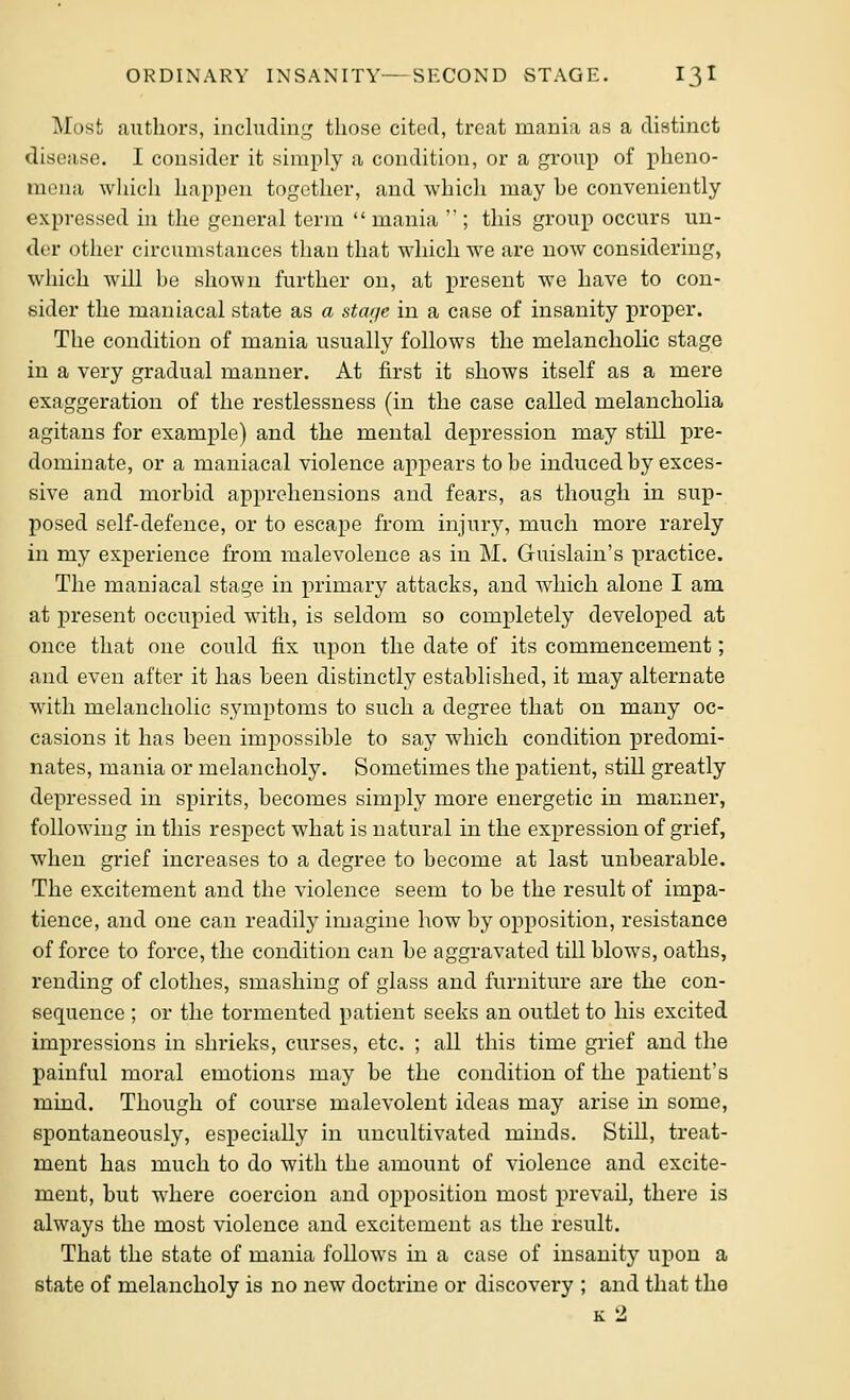 Most authors, includin.i,' those cited, treat mania as a distinct disc;;i,se. I consider it simply a condition, or a group of pheno- mena wliicli happen together, and which may be conveniently expressed in the general term  mania  ; this group occurs un- di'r other circumstances than that which we are now considering, which will be shown further on, at present we have to con- sider the maniacal state as a stage in a case of insanity proper. The condition of mania usually follows the melancholic stage in a very gradual manner. At first it shows itself as a mere exaggeration of the restlessness (in the case called melancholia agitans for example) and the mental depression may still pre- dominate, or a maniacal violence appears to be induced by exces- sive and morbid apprehensions and fears, as though in sup- posed self-defence, or to escape from injury, much more rarely in my experience from malevolence as in M. Guislain's practice. The maniacal stage in primary attacks, and which alone I am at present occupied with, is seldom so completely developed at once that one could fix upon the date of its commencement; and even after it has been distinctly established, it may alternate with melancholic symptoms to such a degree that on many oc- casions it has been impossible to say which condition predomi- nates, mania or melancholy. Sometimes the patient, still greatly depressed in spirits, becomes simply more energetic in manner, following in this respect what is natural in the expression of grief, when grief increases to a degree to become at last unbearable. The excitement and the violence seem to be the result of impa- tience, and one can readily imagine how by opposition, resistance of force to force, the condition can be aggravated till blows, oaths, rending of clothes, smashing of glass and furniture are the con- sequence ; or the tormented patient seeks an outlet to his excited impressions in shrieks, curses, etc. ; all this time grief and the painful moral emotions may be the condition of the jiatient's mind. Though of course malevolent ideas may arise in some, spontaneously, especially in uncultivated minds. Still, treat- ment has much to do with the amount of violence and excite- ment, but where coercion and opposition most prevail, there is always the most violence and excitement as the result. That the state of mania follows in a case of insanity upon a state of melancholy is no new doctrine or discovery ; and that the k2